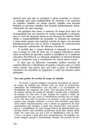 possível que, por não se conseguir o pleno emprego, se comece
a caminhar para uma multiplicidade de estatutos e de contratos
de trabalho: trabalho em tempo parcial, trabalho com duração
limitada ou precária, trabalho com duração indeterminada, desen-
volvimento do auto-emprego.
     Em qualquer dos casos, o aumento do tempo livre deve ser
acompanhado por um aumento do tempo consagrado à educação,
quer se trate de educação inicial ou de educação de adultos. Deste
modo, a responsabilidade da sociedade no domínio da educação
é tanto maior quanto esta constitui, a partir de agora, um processo
pluridimensional que não se limita à aquisição de conhecimentos
nem depende, unicamente, de sistemas educativos.
     À medida que o tempo dedicado à educação se confunde
com o tempo da vida de cada um, os espaços educativos, assim
como as ocasiões de aprender, tendem a multiplicar-se. O ambiente
educativo diversifica-se e a educação abandona os sistemas formais
para se enriquecer com a contribuição de outros atores sociais.
     É claro que as diferentes sociedades podem conceber de
maneira diferente a distribuição de papéis e funções entre os vários
atores sociais, mas parece que, por toda a parte, as dimensões
educativas da sociedade se organizam à volta dos mesmos pólos
principais.

 Para uma política da escolha do tempo de trabalho

       No futuro, é preciso imaginar concepções inovadoras em matéria
 de tempo de trabalho que tenham mais em conta as preferências
 individuais dos trabalhadores, por um lado e as necessidades de
 flexibilidade das empresas, por outro. Tais inovações devem ir além
 da simples redução da semana de trabalho e incidir sobre a totalidade
 da duração da vida ativa. O que também diz respeito à idade da
 aposentadoria. Por que razão os trabalhadores deverão dar por finda
 a sua vida ativa entre os sessenta e os sessenta e cinco anos quando,
 muitas vezes, desejam continuar a exercer uma atividade, para além
 desta idade? Simultaneamente, com o direito ao pagamento de uma
 aposentadoria por exemplo, a partir dos sessenta anos, seria preciso
 prever a possibilidade de uma entrada flexível na aposentadoria que
 permita exercer uma atividade profissional ainda para depois desta
 idade. Por outro lado, por que é que os trabalhadores entre os vinte
 e cinco e os trinta e cinco anos têm, necessariamente, de trabalhar em
 tempo integral, quando é, precisamente, durante este período da sua


110
 