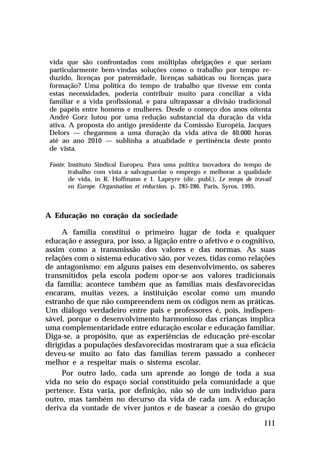 vida que são confrontados com múltiplas obrigações e que seriam
 particularmente bem-vindas soluções como o trabalho por tempo re-
 duzido, licenças por paternidade, licenças sabáticas ou licenças para
 formação? Uma política do tempo de trabalho que tivesse em conta
 estas necessidades, poderia contribuir muito para conciliar a vida
 familiar e a vida profissional, e para ultrapassar a divisão tradicional
 de papéis entre homens e mulheres. Desde o começo dos anos oitenta
 André Gorz lutou por uma redução substancial da duração da vida
 ativa. A proposta do antigo presidente da Comissão Européia, Jacques
 Delors — chegarmos a uma duração da vida ativa de 40.000 horas
 até ao ano 2010 — sublinha a atualidade e pertinência deste ponto
 de vista.

 Fonte: Instituto Sindical Europeu. Para uma política inovadora do tempo de
        trabalho com vista a salvaguardar o emprego e melhorar a qualidade
        de vida, in R. Hoffmann e 1. Lapeyre (dir. publ.), Le temps de travail
        en Europe. Organisation et réduction, p. 285-286. Paris, Syros, 1995.



A Educação no coração da sociedade

     A família constitui o primeiro lugar de toda e qualquer
educação e assegura, por isso, a ligação entre o afetivo e o cognitivo,
assim como a transmissão dos valores e das normas. As suas
relações com o sistema educativo são, por vezes, tidas como relações
de antagonismo: em alguns países em desenvolvimento, os saberes
transmitidos pela escola podem opor-se aos valores tradicionais
da família; acontece também que as famílias mais desfavorecidas
encaram, muitas vezes, a instituição escolar como um mundo
estranho de que não compreendem nem os códigos nem as práticas.
Um diálogo verdadeiro entre pais e professores é, pois, indispen-
sável, porque o desenvolvimento harmonioso das crianças implica
uma complementaridade entre educação escolar e educação familiar.
Diga-se, a propósito, que as experiências de educação pré-escolar
dirigidas a populações desfavorecidas mostraram que a sua eficácia
deveu-se muito ao fato das famílias terem passado a conhecer
melhor e a respeitar mais o sistema escolar.
     Por outro lado, cada um aprende ao longo de toda a sua
vida no seio do espaço social constituído pela comunidade a que
pertence. Esta varia, por definição, não só de um indivíduo para
outro, mas também no decurso da vida de cada um. A educação
deriva da vontade de viver juntos e de basear a coesão do grupo

                                                                           111
 