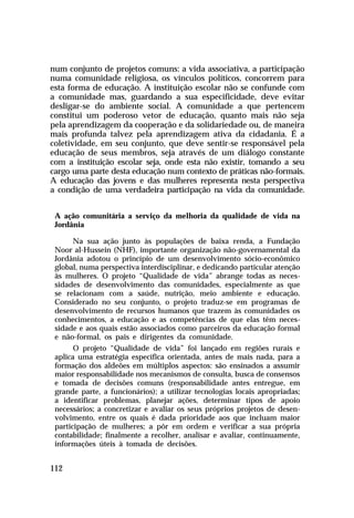 num conjunto de projetos comuns: a vida associativa, a participação
numa comunidade religiosa, os vínculos políticos, concorrem para
esta forma de educação. A instituição escolar não se confunde com
a comunidade mas, guardando a sua especificidade, deve evitar
desligar-se do ambiente social. A comunidade a que pertencem
constitui um poderoso vetor de educação, quanto mais não seja
pela aprendizagem da cooperação e da solidariedade ou, de maneira
mais profunda talvez pela aprendizagem ativa da cidadania. É a
coletividade, em seu conjunto, que deve sentir-se responsável pela
educação de seus membros, seja através de um diálogo constante
com a instituição escolar seja, onde esta não existir, tomando a seu
cargo uma parte desta educação num contexto de práticas não-formais.
A educação das jovens e das mulheres representa nesta perspectiva
a condição de uma verdadeira participação na vida da comunidade.


 A ação comunitária a serviço da melhoria da qualidade de vida na
 Jordânia

       Na sua ação junto às populações de baixa renda, a Fundação
 Noor al-Hussein (NHF), importante organização não-governamental da
 Jordânia adotou o princípio de um desenvolvimento sócio-econômico
 global, numa perspectiva interdisciplinar, e dedicando particular atenção
 às mulheres. O projeto “Qualidade de vida” abrange todas as neces-
 sidades de desenvolvimento das comunidades, especialmente as que
 se relacionam com a saúde, nutrição, meio ambiente e educação.
 Considerado no seu conjunto, o projeto traduz-se em programas de
 desenvolvimento de recursos humanos que trazem às comunidades os
 conhecimentos, a educação e as competências de que elas têm neces-
 sidade e aos quais estão associados como parceiros da educação formal
 e não-formal, os pais e dirigentes da comunidade.
       O projeto “Qualidade de vida” foi lançado em regiões rurais e
 aplica uma estratégia específica orientada, antes de mais nada, para a
 formação dos aldeões em múltiplos aspectos: são ensinados a assumir
 maior responsabilidade nos mecanismos de consulta, busca de consensos
 e tomada de decisões comuns (responsabilidade antes entregue, em
 grande parte, a funcionários); a utilizar tecnologias locais apropriadas;
 a identificar problemas, planejar ações, determinar tipos de apoio
 necessários; a concretizar e avaliar os seus próprios projetos de desen-
 volvimento, entre os quais é dada prioridade aos que incluam maior
 participação de mulheres; a pôr em ordem e verificar a sua própria
 contabilidade; finalmente a recolher, analisar e avaliar, continuamente,
 informações úteis à tomada de decisões.


112
 