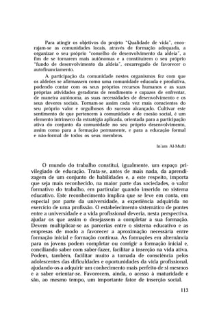 Para atingir os objetivos do projeto “Qualidade de vida”, enco-
 rajam-se as comunidades locais, através de formação adequada, a
 organizar o seu próprio “conselho de desenvolvimento da aldeia”, a
 fim de se tornarem mais autônomas e a constituírem o seu próprio
 “fundo de desenvolvimento da aldeia”, encarregado de favorecer o
 autofinanciamento.
      A participação da comunidade nestes organismos fez com que
 os aldeões se afirmassem como uma comunidade educada e produtiva,
 podendo contar com os seus próprios recursos humanos e as suas
 próprias atividades geradoras de rendimento e capazes de enfrentar,
 de maneira autônoma, as suas necessidades de desenvolvimento e os
 seus deveres sociais. Tornam-se assim cada vez mais conscientes do
 seu próprio valor e orgulhosos do sucesso alcançado. Cultivar este
 sentimento de que pertencem à comunidade e de coesão social, é um
 elemento intrínseco da estratégia aplicada, orientada para a participação
 ativa do conjunto da comunidade no seu próprio desenvolvimento,
 assim como para a formação permanente, e para a educação formal
 e não-formal de todos os seus membros.

                                                           In’am Al-Mufti



     O mundo do trabalho constitui, igualmente, um espaço pri-
vilegiado de educação. Trata-se, antes de mais nada, da aprendi-
zagem de um conjunto de habilidades e, a este respeito, importa
que seja mais reconhecido, na maior parte das sociedades, o valor
formativo do trabalho, em particular quando inserido no sistema
educativo. Este reconhecimento implica que se leve em conta, em
especial por parte da universidade, a experiência adquirida no
exercício de uma profissão. O estabelecimento sistemático de pontes
entre a universidade e a vida profissional deveria, nesta perspectiva,
ajudar os que assim o desejassem a completar a sua formação.
Devem multiplicar-se as parcerias entre o sistema educativo e as
empresas de modo a favorecer a aproximação necessária entre
formação inicial e formação contínua. As formações em alternância
para os jovens podem completar ou corrigir a formação inicial e,
conciliando saber com saber-fazer, facilitar a inserção na vida ativa.
Podem, também, facilitar muito a tomada de consciência pelos
adolescentes das dificuldades e oportunidades da vida profissional,
ajudando-os a adquirir um conhecimento mais perfeito de si mesmos
e a saber orientar-se. Favorecem, ainda, o acesso à maturidade e
são, ao mesmo tempo, um importante fator de inserção social.

                                                                       113
 