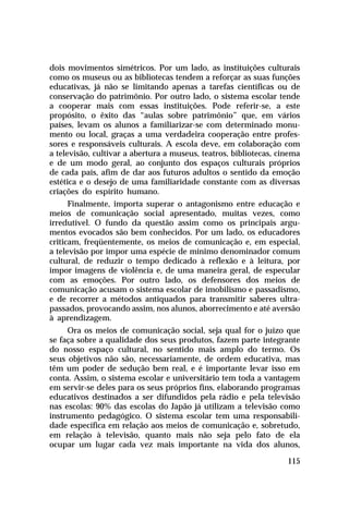 dois movimentos simétricos. Por um lado, as instituições culturais
como os museus ou as bibliotecas tendem a reforçar as suas funções
educativas, já não se limitando apenas a tarefas científicas ou de
conservação do patrimônio. Por outro lado, o sistema escolar tende
a cooperar mais com essas instituições. Pode referir-se, a este
propósito, o êxito das “aulas sobre patrimônio” que, em vários
países, levam os alunos a familiarizar-se com determinado monu-
mento ou local, graças a uma verdadeira cooperação entre profes-
sores e responsáveis culturais. A escola deve, em colaboração com
a televisão, cultivar a abertura a museus, teatros, bibliotecas, cinema
e de um modo geral, ao conjunto dos espaços culturais próprios
de cada país, afim de dar aos futuros adultos o sentido da emoção
estética e o desejo de uma familiaridade constante com as diversas
criações do espírito humano.
      Finalmente, importa superar o antagonismo entre educação e
meios de comunicação social apresentado, muitas vezes, como
irredutível. O fundo da questão assim como os principais argu-
mentos evocados são bem conhecidos. Por um lado, os educadores
criticam, freqüentemente, os meios de comunicação e, em especial,
a televisão por impor uma espécie de mínimo denominador comum
cultural, de reduzir o tempo dedicado à reflexão e à leitura, por
impor imagens de violência e, de uma maneira geral, de especular
com as emoções. Por outro lado, os defensores dos meios de
comunicação acusam o sistema escolar de imobilismo e passadismo,
e de recorrer a métodos antiquados para transmitir saberes ultra-
passados, provocando assim, nos alunos, aborrecimento e até aversão
à aprendizagem.
     Ora os meios de comunicação social, seja qual for o juízo que
se faça sobre a qualidade dos seus produtos, fazem parte integrante
do nosso espaço cultural, no sentido mais amplo do termo. Os
seus objetivos não são, necessariamente, de ordem educativa, mas
têm um poder de sedução bem real, e é importante levar isso em
conta. Assim, o sistema escolar e universitário tem toda a vantagem
em servir-se deles para os seus próprios fins, elaborando programas
educativos destinados a ser difundidos pela rádio e pela televisão
nas escolas: 90% das escolas do Japão já utilizam a televisão como
instrumento pedagógico. O sistema escolar tem uma responsabili-
dade específica em relação aos meios de comunicação e, sobretudo,
em relação à televisão, quanto mais não seja pelo fato de ela
ocupar um lugar cada vez mais importante na vida dos alunos,

                                                                   115
 