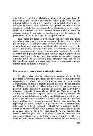 a eqüidade à excelência, abrindo-se plenamente aos membros de
todos os grupos sociais e econômicos, sejam quais forem os seus
estudos anteriores. As universidades, em especial, devem dar o
exemplo inovando, com métodos que permitam atingir novos
grupos de estudantes, reconhecendo as competências e os conhe-
cimentos adquiridos fora dos sistemas formais e dando particular
atenção, graças à formação de professores e de formadores de
professores, a novas perspectivas de aprendizagem.
      Para tentar instaurar uma sociedade em que cada um possa
aprender e continue a aprender ao longo de toda a sua vida é
preciso repensar as relações entre os estabelecimentos de ensino e
a sociedade, assim como a seqüência dos diferentes níveis de
ensino. No ensino, como na vida ativa, futuramente, os percursos
serão necessariamente menos lineares, com períodos de estudo
alternando com períodos de trabalho. Estes avanços e recuos devem
ocupar um lugar cada vez mais importante na sociedade, graças
a novas formas de certificação, a uma passagem mais fácil de um
tipo ou de um nível de ensino para outro, e a separações menos
estritas entre educação e trabalho.


Um passaporte para a vida: a educação básica

     O balanço dos esforços realizados no decorrer do século XX
para fazer aumentar as possibilidades de educação é profundamente
contrastante. O número de alunos inscritos nas escolas primárias
e secundárias de todo o mundo passou de cerca de 250 milhões
em 1960 para mais de um bilhão hoje em dia. Durante este mesmo
período, quase triplicou o número de adultos que sabem ler e
escrever, passando de cerca de um bilhão em 1960 para mais de
2,7 bilhões atualmente. Apesar disso, há ainda no mundo 885
milhões de analfabetos, atingindo o analfabetismo a seguinte pro-
porção: em cinco mulheres duas são analfabetas e em cinco homens
um é analfabeto. O acesso à educação básica, para não falar da
esperança de poder completar o primeiro ciclo de escolaridade,
está longe de se ter generalizado: 130 milhões de crianças não têm
acesso ao ensino primário e cem milhões das crianças matriculadas
nas escolas não concluem os quatro anos de estudos considerados
como o mínimo para não se esquecer o que se aprendeu, por
exemplo, a leitura e a escrita. Embora tenha diminuído a diferença
entre os dois sexos, continua ainda escandalosamente elevada, e

                                                              123
 