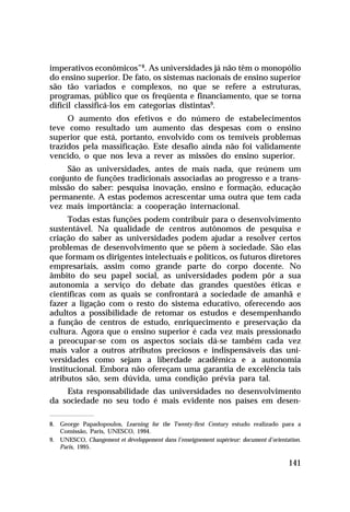 imperativos econômicos”8. As universidades já não têm o monopólio
do ensino superior. De fato, os sistemas nacionais de ensino superior
são tão variados e complexos, no que se refere a estruturas,
programas, público que os freqüenta e financiamento, que se torna
difícil classificá-los em categorias distintas9.
     O aumento dos efetivos e do número de estabelecimentos
teve como resultado um aumento das despesas com o ensino
superior que está, portanto, envolvido com os temíveis problemas
trazidos pela massificação. Este desafio ainda não foi validamente
vencido, o que nos leva a rever as missões do ensino superior.
     São as universidades, antes de mais nada, que reúnem um
conjunto de funções tradicionais associadas ao progresso e a trans-
missão do saber: pesquisa inovação, ensino e formação, educação
permanente. A estas podemos acrescentar uma outra que tem cada
vez mais importância: a cooperação internacional.
      Todas estas funções podem contribuir para o desenvolvimento
sustentável. Na qualidade de centros autônomos de pesquisa e
criação do saber as universidades podem ajudar a resolver certos
problemas de desenvolvimento que se põem à sociedade. São elas
que formam os dirigentes intelectuais e políticos, os futuros diretores
empresariais, assim como grande parte do corpo docente. No
âmbito do seu papel social, as universidades podem pôr a sua
autonomia a serviço do debate das grandes questões éticas e
científicas com as quais se confrontará a sociedade de amanhã e
fazer a ligação com o resto do sistema educativo, oferecendo aos
adultos a possibilidade de retomar os estudos e desempenhando
a função de centros de estudo, enriquecimento e preservação da
cultura. Agora que o ensino superior é cada vez mais pressionado
a preocupar-se com os aspectos sociais dá-se também cada vez
mais valor a outros atributos preciosos e indispensáveis das uni-
versidades como sejam a liberdade acadêmica e a autonomia
institucional. Embora não ofereçam uma garantia de excelência tais
atributos são, sem dúvida, uma condição prévia para tal.
    Esta responsabilidade das universidades no desenvolvimento
da sociedade no seu todo é mais evidente nos países em desen-

8. George Papadopoulos, Learning for the Twenty-first Century estudo realizado para a
   Comissão, Paris, UNESCO, 1994.
9. UNESCO, Changement et développement dans l’enseignement supérieur: document d’orientation.
   Paris, 1995.

                                                                                        141
 