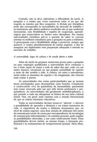Contudo, não se deve subestimar a dificuldade da tarefa. A
pesquisa e o ensino por vezes concorrem entre si no que diz
respeito às missões que lhes competem. A divisão por disciplinas
pode não corresponder às necessidades do mercado de trabalho e
as instituições que obtêm melhores resultados são as que souberam
incrementar, com flexibilidade e espírito de cooperação, aprendi-
zagens que transcendem os limites entre disciplinas. Em muitas
universidades científicas põe-se a questão de saber se convém
orientar os melhores estudantes para a pesquisa ou para a indústria.
A preocupação com a flexibilidade obriga a preservar, sempre que
possível, o caráter pluridimensional do ensino superior, a fim de
assegurar aos diplomados uma preparação adequada à entrada no
mercado de trabalho.

A universidade, lugar de cultura e de estudo aberto a todos

     Além da tarefa de preparar numerosos jovens para a pesquisa
ou para empregos qualificados a universidade deve continuar a
ser a fonte capaz de matar a sede de saber dos que, cada vez em
maior número, encontram na sua própria curiosidade de espírito
o meio de dar sentido à vida. A cultura, tal como a entendemos,
inclui todos os domínios do espírito e da imaginação, das ciências
mais exatas à poesia.
      As universidades têm certas particularidades que as tornam
locais privilegiados para desempenhar estas funções. Constituem
o conservatório vivo do patrimônio da humanidade, patrimônio
sem cessar renovado pelo uso que dele fazem professores e pes-
quisadores. As universidades são geralmente multidisciplinares, o
que permite a cada um ultrapassar os limites do seu meio cultural
inicial. Têm, em geral, mais contatos com o mundo internacional
do que as outras estruturas educativas.
      Todas as universidades deviam tornar-se “abertas” e oferecer
a possibilidade de aprender a distância e em vários momentos da
vida. A experiência do ensino a distância demonstrou que, no
nível do ensino superior, uma dose sensata de utilização dos meios
de comunicação social, de cursos por correspondência, de tecnologias
de comunicação informatizadas e de contatos pessoais, pode ampliar
as possibilidades oferecidas, a um custo relativamente baixo. Estas
possibilidades devem incluir, ao mesmo tempo, a formação pro-
fissional e os ensinamentos de enriquecimento pessoal. Além disso,

144
 