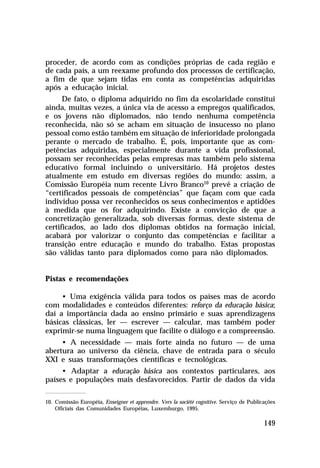 proceder, de acordo com as condições próprias de cada região e
de cada país, a um reexame profundo dos processos de certificação,
a fim de que sejam tidas em conta as competências adquiridas
após a educação inicial.
      De fato, o diploma adquirido no fim da escolaridade constitui
ainda, muitas vezes, a única via de acesso a empregos qualificados,
e os jovens não diplomados, não tendo nenhuma competência
reconhecida, não só se acham em situação de insucesso no plano
pessoal como estão também em situação de inferioridade prolongada
perante o mercado de trabalho. É, pois, importante que as com-
petências adquiridas, especialmente durante a vida profissional,
possam ser reconhecidas pelas empresas mas também pelo sistema
educativo formal incluindo o universitário. Há projetos destes
atualmente em estudo em diversas regiões do mundo: assim, a
Comissão Européia num recente Livro Branco10 prevê a criação de
“certificados pessoais de competências” que façam com que cada
indivíduo possa ver reconhecidos os seus conhecimentos e aptidões
à medida que os for adquirindo. Existe a convicção de que a
concretização generalizada, sob diversas formas, deste sistema de
certificados, ao lado dos diplomas obtidos na formação inicial,
acabará por valorizar o conjunto das competências e facilitar a
transição entre educação e mundo do trabalho. Estas propostas
são válidas tanto para diplomados como para não diplomados.


Pistas e recomendações

     • Uma exigência válida para todos os países mas de acordo
com modalidades e conteúdos diferentes: reforço da educação básica;
daí a importância dada ao ensino primário e suas aprendizagens
básicas clássicas, ler — escrever — calcular, mas também poder
exprimir-se numa linguagem que facilite o diálogo e a compreensão.
     • A necessidade — mais forte ainda no futuro — de uma
abertura ao universo da ciência, chave de entrada para o século
XXI e suas transformações científicas e tecnológicas.
     • Adaptar a educação básica aos contextos particulares, aos
países e populações mais desfavorecidos. Partir de dados da vida

10. Comissão Européia, Enseigner et apprendre. Vers la société cognitive. Serviço de Publicações
    Oficiais das Comunidades Européias, Luxemburgo, 1995.

                                                                                           149
 