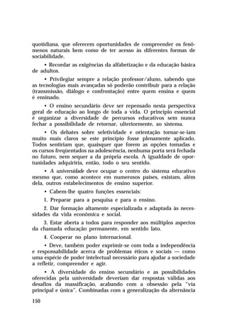 quotidiana, que oferecem oportunidades de compreender os fenô-
menos naturais bem como de ter acesso às diferentes formas de
sociabilidade.
    • Recordar as exigências da alfabetização e da educação básica
de adultos.
     • Privilegiar sempre a relação professor/aluno, sabendo que
as tecnologias mais avançadas só poderão contribuir para a relação
(transmissão, diálogo e confrontação) entre quem ensina e quem
é ensinado.
     • O ensino secundário deve ser repensado nesta perspectiva
geral de educação ao longo de toda a vida. O princípio essencial
é organizar a diversidade de percursos educativos sem nunca
fechar a possibilidade de retornar, ulteriormente, ao sistema.
     • Os debates sobre seletividade e orientação tornar-se-iam
muito mais claros se este princípio fosse plenamente aplicado.
Todos sentiriam que, quaisquer que forem as opções tomadas e
os cursos freqüentados na adolescência, nenhuma porta será fechada
no futuro, nem sequer a da própria escola. A igualdade de opor-
tunidades adquiriria, então, todo o seu sentido.
     • A universidade deve ocupar o centro do sistema educativo
mesmo que, como acontece em numerosos países, existam, além
dela, outros estabelecimentos de ensino superior.
      • Cabem-lhe quatro funções essenciais:
      1. Preparar para a pesquisa e para o ensino.
     2. Dar formação altamente especializada e adaptada às neces-
sidades da vida econômica e social.
    3. Estar aberta a todos para responder aos múltiplos aspectos
da chamada educação permanente, em sentido lato.
      4. Cooperar no plano internacional.
     • Deve, também poder exprimir-se com toda a independência
e responsabilidade acerca de problemas éticos e sociais — como
uma espécie de poder intelectual necessário para ajudar a sociedade
a refletir, compreender e agir.
     • A diversidade do ensino secundário e as possibilidades
oferecidas pela universidade deveriam dar respostas válidas aos
desafios da massificação, acabando com a obsessão pela “via
principal e única”. Combinadas com a generalização da alternância

150
 