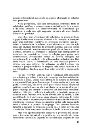 peração internacional, no âmbito da qual se alcançarão as soluções
aqui propostas.
     Nesta perspectiva, tudo fica devidamente ordenado, tanto as
exigências científicas e técnicas, como o conhecimento de si mesmo
e do meio ambiente e o desenvolvimento de capacidades que
permitam a cada um agir enquanto membro de uma família,
cidadão ou produtor.
      Quer dizer que a Comissão não subestima, de modo nenhum,
o papel fundamental da massa cinzenta e da inovação, a passagem
para uma sociedade cognitiva, os processos endógenos que per-
mitem a acumulação de saberes, novas descobertas, que são apli-
cadas em diversos domínios da atividade humana, tanto no campo
da saúde e do meio ambiente como na produção de bens e serviços.
Conhece, também, as limitações e fracassos que acompanham as
tentativas de transferir as novas tecnologias para países mais
desfavorecidos, precisamente devido ao caracter endógeno dos
mecanismos de acumulação e de aplicação dos conhecimentos. Daí,
entre outras coisas, a necessidade de uma iniciação precoce à
ciência, aos seus métodos de aplicação, ao difícil esforço por
dominar o progresso dentro do respeito pela pessoa humana e da
sua integridade. Também aqui deve estar presente a preocupação
ética.
     Há que recordar, também, que a Comissão está consciente
das missões que cabem à educação, a serviço do desenvolvimento
econômico e social. Muitas vezes atribui-se ao sistema de formação
a responsabilidade pelo desemprego. A constatação só é justa em
parte, e sobretudo, não deve servir para ocultar outras exigências
políticas, econômicas e sociais a satisfazer, se se quiser alcançar o
pleno emprego ou permitir o arranque das economias subdesen-
volvidas. Dito isto, e voltando à educação, a Comissão pensa que
sistemas mais flexíveis, com maior diversidade de cursos, e com
possibilidade de transferências entre diversas categorias de ensino
ou, então, entre a experiência profissional e o retomar da formação,
constituem respostas válidas às questões postas pela inadequação
entre a oferta e a procura de emprego. Tais sistemas levariam,
também, a redução do insucesso escolar que, e todos devem estar
conscientes disso, causa enorme desperdício de recursos humanos.
     Mas estes aperfeiçoamentos desejáveis e possíveis não dispen-
sam a inovação intelectual e a prática de um modelo de desen-
volvimento sustentável, segundo as características próprias de cada

                                                                  17
 