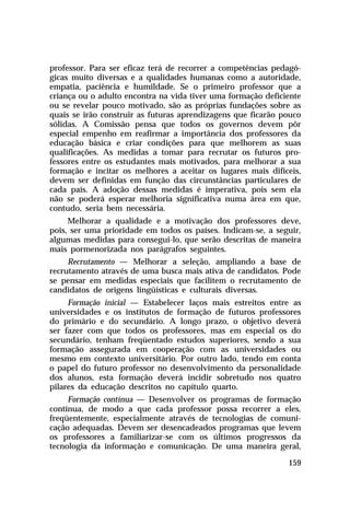 professor. Para ser eficaz terá de recorrer a competências pedagó-
gicas muito diversas e a qualidades humanas como a autoridade,
empatia, paciência e humildade. Se o primeiro professor que a
criança ou o adulto encontra na vida tiver uma formação deficiente
ou se revelar pouco motivado, são as próprias fundações sobre as
quais se irão construir as futuras aprendizagens que ficarão pouco
sólidas. A Comissão pensa que todos os governos devem pôr
especial empenho em reafirmar a importância dos professores da
educação básica e criar condições para que melhorem as suas
qualificações. As medidas a tomar para recrutar os futuros pro-
fessores entre os estudantes mais motivados, para melhorar a sua
formação e incitar os melhores a aceitar os lugares mais difíceis,
devem ser definidas em função das circunstâncias particulares de
cada país. A adoção dessas medidas é imperativa, pois sem ela
não se poderá esperar melhoria significativa numa área em que,
contudo, seria bem necessária.
     Melhorar a qualidade e a motivação dos professores deve,
pois, ser uma prioridade em todos os países. Indicam-se, a seguir,
algumas medidas para consegui-lo, que serão descritas de maneira
mais pormenorizada nos parágrafos seguintes.
     Recrutamento — Melhorar a seleção, ampliando a base de
recrutamento através de uma busca mais ativa de candidatos. Pode
se pensar em medidas especiais que facilitem o recrutamento de
candidatos de origens lingüísticas e culturais diversas.
     Formação inicial — Estabelecer laços mais estreitos entre as
universidades e os institutos de formação de futuros professores
do primário e do secundário. A longo prazo, o objetivo deverá
ser fazer com que todos os professores, mas em especial os do
secundário, tenham freqüentado estudos superiores, sendo a sua
formação assegurada em cooperação com as universidades ou
mesmo em contexto universitário. Por outro lado, tendo em conta
o papel do futuro professor no desenvolvimento da personalidade
dos alunos, esta formação deverá incidir sobretudo nos quatro
pilares da educação descritos no capítulo quarto.
     Formação contínua — Desenvolver os programas de formação
contínua, de modo a que cada professor possa recorrer a eles,
freqüentemente, especialmente através de tecnologias de comuni-
cação adequadas. Devem ser desencadeados programas que levem
os professores a familiarizar-se com os últimos progressos da
tecnologia da informação e comunicação. De uma maneira geral,

                                                              159
 