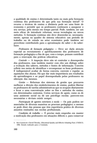 a qualidade de ensino é determinada tanto ou mais pela formação
contínua dos professores do que pela sua formação inicial3. O
recurso a técnicas de ensino a distância pode ser uma fonte de
economia e permitir que os professores continuem a assegurar o
seu serviço, pelo menos em tempo parcial. Pode, também, ser um
meio eficaz de introduzir reformas, novas tecnologias ou novos
métodos. A formação contínua não deve desenrolar-se, necessaria-
mente, apenas no quadro do sistema educativo: um período de
trabalho ou de estudo no setor econômico pode também ser
proveitoso contribuindo para a aproximação do saber e do saber-
fazer.
      Professores de formação pedagógica — Deve ser dada atenção
especial ao recrutamento e aperfeiçoamento dos professores de
formação pedagógica a fim de que, com o tempo, possam contribuir
para a renovação das práticas educativas.
      Controle — A inspeção deve não só controlar o desempenho
dos professores, mas também manter com eles um diálogo sobre
a evolução dos saberes, métodos e fontes de informação. Convém
refletir nos meios de identificar e recompensar os bons professores.
É indispensável avaliar de forma concreta, coerente e regular, as
aquisições dos alunos. Há que dar mais importância aos resultados
da aprendizagem e ao papel desempenhado pelos professores na
obtenção dos mesmos.
      Gestão — Reformas dos sistemas de gestão que procurem
melhorar a direção dos estabelecimentos de ensino, podem libertar
os professores de tarefas administrativas que os ocupam diariamente
e levar a uma concentração sobre os fins e métodos do ensino,
em determinados contextos. Certos serviços de apoio, como os de
uma assistente social ou de um psicólogo escolar, parecem-nos
necessárias e deviam existir sempre.
     Participação de agentes exteriores à escola — Os pais podem ser
associados de diversas maneiras ao processo pedagógico; o mesmo
se pode dizer das pessoas que têm experiência prática de diversos
assuntos ensinados nas escolas profissionais.
     Condições de trabalho — É preciso mais empenho em manter
a motivação dos professores em situações difíceis e, para conservar

3. Ken Gannicott e David Throsby, Educational Quality and Effective Schooling Paris. UNESCO,
   1994. Estudo realizado para a Comissão.

160
 