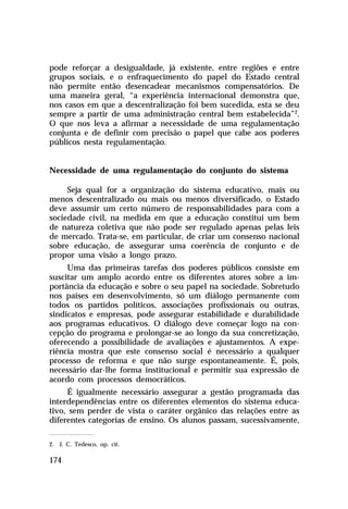 pode reforçar a desigualdade, já existente, entre regiões e entre
grupos sociais, e o enfraquecimento do papel do Estado central
não permite então desencadear mecanismos compensatórios. De
uma maneira geral, “a experiência internacional demonstra que,
nos casos em que a descentralização foi bem sucedida, esta se deu
sempre a partir de uma administração central bem estabelecida”2.
O que nos leva a afirmar a necessidade de uma regulamentação
conjunta e de definir com precisão o papel que cabe aos poderes
públicos nesta regulamentação.


Necessidade de uma regulamentação do conjunto do sistema

     Seja qual for a organização do sistema educativo, mais ou
menos descentralizado ou mais ou menos diversificado, o Estado
deve assumir um certo número de responsabilidades para com a
sociedade civil, na medida em que a educação constitui um bem
de natureza coletiva que não pode ser regulado apenas pelas leis
de mercado. Trata-se, em particular, de criar um consenso nacional
sobre educação, de assegurar uma coerência de conjunto e de
propor uma visão a longo prazo.
     Uma das primeiras tarefas dos poderes públicos consiste em
suscitar um amplo acordo entre os diferentes atores sobre a im-
portância da educação e sobre o seu papel na sociedade. Sobretudo
nos países em desenvolvimento, só um diálogo permanente com
todos os partidos políticos, associações profissionais ou outras,
sindicatos e empresas, pode assegurar estabilidade e durabilidade
aos programas educativos. O diálogo deve começar logo na con-
cepção do programa e prolongar-se ao longo da sua concretização,
oferecendo a possibilidade de avaliações e ajustamentos. A expe-
riência mostra que este consenso social é necessário a qualquer
processo de reforma e que não surge espontaneamente. É, pois,
necessário dar-lhe forma institucional e permitir sua expressão de
acordo com processos democráticos.
     É igualmente necessário assegurar a gestão programada das
interdependências entre os diferentes elementos do sistema educa-
tivo, sem perder de vista o caráter orgânico das relações entre as
diferentes categorias de ensino. Os alunos passam, sucessivamente,

2. J. C. Tedesco, op. cit.

174
 