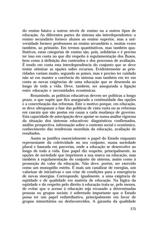 do ensino básico a outros níveis de ensino ou a outros tipos de
educação. As diferentes partes do sistema são interdependentes: o
ensino secundário fornece alunos ao ensino superior, mas a uni-
versidade fornece professores ao ensino secundário e, muitas vezes
também, ao primário. Em termos quantitativos, mas também qua-
litativos, estas categorias de ensino são, pois, solidárias e é preciso
ter isso em conta no que diz respeito à regulamentação dos fluxos,
bem como à definição dos conteúdos e dos processos de avaliação.
É tendo em conta esta interdependência do conjunto que se deve
tentar otimizar as opções sobre recursos. Evidentemente as prio-
ridades variam muito, segundo os países, mas é preciso ter cuidado
não só em manter a coerência do sistema mas também em ter em
conta as novas exigências de uma educação que se desenrola ao
longo de toda a vida. Deve, também, ser assegurada a ligação
entre educação e necessidades econômicas.
      Resumindo, as políticas educativas devem ser políticas a longo
prazo, o que supõe que fica assegurada a continuidade das opções
e a concretização das reformas. Este o motivo porque, em educação,
se deve ultrapassar a fase das políticas de vista curta ou as reformas
em cascata que são postas em causa a cada mudança de governo.
Esta capacidade de antecipação deve apoiar-se numa análise rigorosa
da situação dos sistemas educativos: diagnósticos confirmados,
análise prospectiva, informação sobre o contexto social e econômico,
conhecimento das tendências mundiais da educação, avaliação de
resultados.
      Assim se justifica essencialmente o papel do Estado enquanto
representante da coletividade no seu conjunto, numa sociedade
plural e baseada em parcerias, onde a educação se desenvolve ao
longo de toda a vida. Esse papel diz respeito, principalmente, às
opções de sociedade que imprimem a sua marca na educação, mas
também à regulamentação do conjunto do sistema, assim como à
promoção do valor da educação. Não deve, porém, ser exercido
como um monopólio estrito. É mais um canalizar de energias, um
valorizar de iniciativas e um criar de condições para a emergência
de novas sinergias. Corresponde, igualmente, a uma exigência de
eqüidade e de qualidade em matéria de educação. Na lógica da
eqüidade e do respeito pelo direito à educação trata-se, pelo menos,
de evitar que o acesso à educação seja recusado a determinadas
pessoas ou grupos sociais; é sobretudo importante que o Estado
possa ter um papel redistributivo, principalmente em favor de
grupos minoritários ou desfavorecidos. A garantia da qualidade

                                                                   175
 