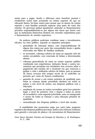meios para a pagar. Sendo a diferença entre benefício pessoal e
rendimento social mais acentuada no ensino superior do que na
educação básica, há boas razões para pensar que os alunos do ensino
superior e suas famílias aceitarão suportar uma parte do custo dos
estudos. Os governos podem igualmente estimular os financiamentos
privados responsabilizando-se por alguns dos riscos que fazem com
que as instituições financeiras hesitem em conceder empréstimos para
o financiamento de estudos superiores.

      Os poderes públicos poderiam combinar taxas e investimentos
eficazes, no setor público, segundo os seguintes princípios:
      — gratuidade da educação básica, com responsabilização de
        alguns dos custos por parte das comunidades locais e ajudas
        reservadas aos filhos de famílias modestas;
      — se necessário, cobrança seletiva de taxas no segundo ciclo do
        ensino secundário, com concessão de bolsas a determinados
        alunos;
      — cobrança generalizada de taxas no ensino superior público
        combinada com empréstimos, deduções fiscais e outros me-
        canismos que permitam aos estudantes sem recursos adiar o
        pagamento dos estudos até o momento em que comecem a
        ganhar a vida e atribuição seletiva de bolsas, pois as pessoas
        de fracos recursos têm sempre receio de se endividar no
        presente por conta de futuros rendimentos;
      — garantia de acesso a um ensino primário de qualidade para
        todas as crianças dando prioridade absoluta em todos os
        países, a este nível de ensino, nas despesas públicas com a
        educação;
      — ampliação do acesso ao ensino secundário geral (em primeiro
        lugar a nível do primeiro ciclo e depois a todos os níveis
        do secundário), como segunda prioridade, uma vez assegurado
        o acesso de todas as crianças a uma educação primária de
        qualidade;
      — racionalização das despesas públicas a nível das escolas.

     A estabilidade dos orçamentos exige, por outro lado, projeções
regulares das despesas públicas previstas, assim como esforços contínuos
para garantir a execução de planos e de mecanismos de financiamento.

Fonte: Banco Mundial. Priorities and Strategies for Education, p. 10. Washington,
       D. C., 1995.


                                                                              183
 