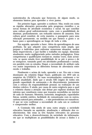 sustentáculos da educação que fornecem, de algum modo, os
elementos básicos para aprender a viver juntos.
     Em primeiro lugar, aprender a conhecer. Mas, tendo em conta
as rápidas alterações provocadas pelo progresso científico e as
novas formas de atividade econômica e social, há que conciliar
uma cultura geral suficientemente vasta, com a possibilidade de
dominar, profundamente, um reduzido número de assuntos. Esta
cultura geral constitui, de certa maneira, o passaporte para uma
educação permanente, na medida em que fornece o gosto e as
bases para a aprendizagem ao longo de toda a vida.
     Em seguida, aprender a fazer. Além da aprendizagem de uma
profissão, há que adquirir uma competência mais ampla, que
prepare o indivíduo para enfrentar numerosas situações, muitas
delas imprevisíveis, e que facilite o trabalho em equipe, dimensão
atualmente muito negligenciada pelos métodos pedagógicos. Estas
competências e qualificações tornam-se, muitas vezes, mais acessí-
veis, se quem estuda tiver possibilidade de se pôr à prova e de
se enriquecer, tomando parte em atividades profissionais e sociais,
em paralelo com os estudos. Daqui, a necessidade de atribuir cada
vez maior importância às diferentes formas de alternância entre
escola e trabalho.
      Finalmente e acima de tudo, aprender a ser. Era este o tema
dominante do relatório Edgar Faure, publicado em 1972 sob os
auspícios da UNESCO. As suas recomendações continuam a ter
grande atualidade, dado que o século XXI exigirá de todos nós
grande capacidade de autonomia e de discernimento, juntamente
com o reforço da responsabilidade pessoal, na realização de um
destino coletivo. E ainda, por causa de outra exigência para a qual
o relatório chama a atenção: não deixar por explorar nenhum dos
talentos que constituem como que tesouros escondidos no interior
de cada ser humano. Memória, raciocínio, imaginação, capacidades
físicas, sentido estético, facilidade de comunicação com os outros,
carisma natural para animador, ... e não pretendemos ser exaustivos.
O que só vem confirmar a necessidade de cada um se conhecer
e compreender melhor.
    A Comissão fala ainda de uma outra utopia: a sociedade
educativa baseada na aquisição, atualização e utilização dos co-
nhecimentos. São estas as três funções relevantes no processo
educativo. Com o desenvolvimento da sociedade da informação,
em que se multiplicam as possibilidades de acesso a dados e a

20
 