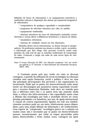 bilidades de busca de informações e os equipamentos interativos e
 multimídia colocam à disposição dos alunos um manancial inesgotável
 de informações:
      * computadores de qualquer capacidade e complexidade;
      * programas de televisão educativa por cabo ou satélite;
      * equipamento multimídia;
       * sistemas interativos de troca de informações incluindo correio
 eletrônico e acesso direto a bibliotecas eletrônicas e a bancos de dados;
      * simuladores eletrônicos;
      * sistemas de realidade virtual em três dimensões,
      Munidos destes novos instrumentos, os alunos tornam-se pesqui-
 sadores. Os professores ensinam aos alunos a avaliar e gerir, na prática,
 a informação que lhes chega. Este processo revela-se muito mais
 próximo da vida real do que os métodos tradicionais de transmissão
 do saber. Começam a surgir nas salas de aula novos tipos de rela-
 cionamento.

 Fonte: O Grupo Educação da ERT. Une éducation européenne. Vers une société
        qui apprend, p. 27. Bruxelas, A Mesa-Redonda dos Industriais Europeus
        (ERT), 1994.



     A Comissão pensa pois que, tendo em vista as diversas
vantagens, a questão da utilização de novas tecnologias na educação
constitui uma opção financeira, social e política e deve ser uma
das principais preocupações dos governos e das organizações in-
ternacionais. Dado que os países em desenvolvimento estão atual-
mente em desvantagem por possuírem menos capacidade tecnoló-
gica e recursos financeiros limitados, tudo deve ser tentado para
que a diferença entre eles e os países ricos não aumente ainda
mais: o reforço das infra-estruturas e das capacidades assim como
a difusão das tecnologias por toda a sociedade devem ser consi-
deradas prioridades e se beneficiar, por isso, de ajuda internacional.
A criação de centros experimentais, ligados em rede aos estabele-
cimentos escolares pode ser um meio, relativamente pouco dispen-
dioso, para uma ampla difusão da informação e do conhecimento.
Uma espécie de “compressão” tecnológica parece ser a solução em
muitos casos: não é necessário que os países em desenvolvimento
passem, sucessivamente, por todas as etapas percorridas pelos
países desenvolvidos e terão, muitas vezes, vantagem em optar

                                                                          191
 