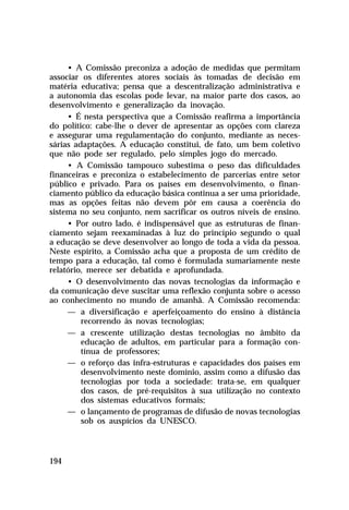 • A Comissão preconiza a adoção de medidas que permitam
associar os diferentes atores sociais às tomadas de decisão em
matéria educativa; pensa que a descentralização administrativa e
a autonomia das escolas pode levar, na maior parte dos casos, ao
desenvolvimento e generalização da inovação.
     • É nesta perspectiva que a Comissão reafirma a importância
do político: cabe-lhe o dever de apresentar as opções com clareza
e assegurar uma regulamentação do conjunto, mediante as neces-
sárias adaptações. A educação constitui, de fato, um bem coletivo
que não pode ser regulado, pelo simples jogo do mercado.
     • A Comissão tampouco subestima o peso das dificuldades
financeiras e preconiza o estabelecimento de parcerias entre setor
público e privado. Para os países em desenvolvimento, o finan-
ciamento público da educação básica continua a ser uma prioridade,
mas as opções feitas não devem pôr em causa a coerência do
sistema no seu conjunto, nem sacrificar os outros níveis de ensino.
     • Por outro lado, é indispensável que as estruturas de finan-
ciamento sejam reexaminadas à luz do princípio segundo o qual
a educação se deve desenvolver ao longo de toda a vida da pessoa.
Neste espírito, a Comissão acha que a proposta de um crédito de
tempo para a educação, tal como é formulada sumariamente neste
relatório, merece ser debatida e aprofundada.
     • O desenvolvimento das novas tecnologias da informação e
da comunicação deve suscitar uma reflexão conjunta sobre o acesso
ao conhecimento no mundo de amanhã. A Comissão recomenda:
     — a diversificação e aperfeiçoamento do ensino à distância
         recorrendo às novas tecnologias;
     — a crescente utilização destas tecnologias no âmbito da
         educação de adultos, em particular para a formação con-
         tínua de professores;
     — o reforço das infra-estruturas e capacidades dos países em
         desenvolvimento neste domínio, assim como a difusão das
         tecnologias por toda a sociedade: trata-se, em qualquer
         dos casos, de pré-requisitos à sua utilização no contexto
         dos sistemas educativos formais;
     — o lançamento de programas de difusão de novas tecnologias
         sob os auspícios da UNESCO.



194
 