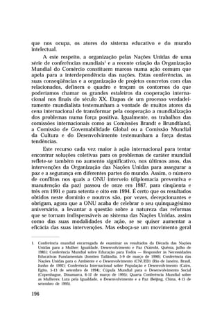 que nos ocupa, os atores do sistema educativo e do mundo
intelectual.
      A este respeito, a organização pelas Nações Unidas de uma
série de conferências mundiais1 e a recente criação da Organização
Mundial do Comércio constituem marcos numa ação comum que
apela para a interdependência das nações. Estas conferências, as
suas conseqüências e a organização de projetos concretos com elas
relacionados, definem o quadro e traçam os contornos do que
poderíamos chamar os grandes estaleiros da cooperação interna-
cional nos finais do século XX. Etapas de um processo verdadei-
ramente mundialista testemunham a vontade de muitos atores da
cena internacional de transformar pela cooperação a mundialização
dos problemas numa força positiva. Igualmente, os trabalhos das
comissões internacionais como as Comissões Brandt e Brundtland,
a Comissão de Governabilidade Global ou a Comissão Mundial
da Cultura e do Desenvolvimento testemunham a força destas
tendências.
      Este recurso cada vez maior à ação internacional para tentar
encontrar soluções coletivas para os problemas de caráter mundial
reflete-se também no aumento significativo, nos últimos anos, das
intervenções da Organização das Nações Unidas para assegurar a
paz e a segurança em diferentes partes do mundo. Assim, o número
de conflitos nos quais a ONU interveio (diplomacia preventiva e
manutenção da paz) passou de onze em 1987, para cinqüenta e
três em 1991 e para setenta e oito em 1994. É certo que os resultados
obtidos neste domínio e noutros são, por vezes, decepcionantes e
obrigam, agora que a ONU acaba de celebrar o seu quinquagésimo
aniversário, a levantar a questão sobre a natureza das reformas
que se tornam indispensáveis ao sistema das Nações Unidas, assim
como das suas modalidades de ação, se se quiser aumentar a
eficácia das suas intervenções. Mas esboça-se um movimento geral

1. Conferência mundial encarregada de examinar os resultados da Década das Nações
   Unidas para a Mulher: Igualdade, Desenvolvimento e Paz (Nairobi, Quênia, julho de
   1985); Conferência Mundial sobre Educação para Todos — Responder às Necessidades
   Educativas Fundamentais (Jomtien Tailândia, 5-9 de março de 1990); Conferência das
   Nações Unidas para o Ambiente e o Desenvolvimento (CNUED) (Rio de Janeiro, Brasil,
   Junho de 1992); Conferência Internacional sobre População e Desenvolvimento (Cairo,
   Egito, 5-13 de setembro de 1994); Cúpula Mundial para o Desenvolvimento Social
   (Copenhague, Dinamarca, 6-12 de março de 1995); Quarta Conferência Mundial sobre
   as Mulheres: Luta pela Igualdade, o Desenvolvimento e a Paz (Beijing, China, 4-15 de
   setembro de 1995).

196
 