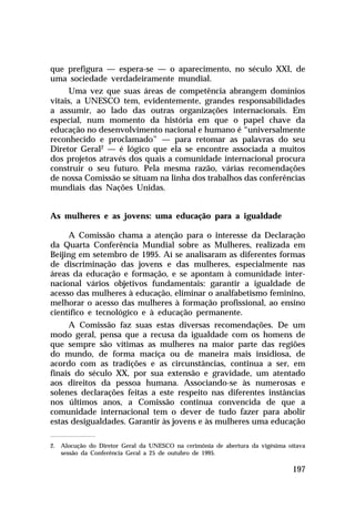 que prefigura — espera-se — o aparecimento, no século XXI, de
uma sociedade verdadeiramente mundial.
     Uma vez que suas áreas de competência abrangem domínios
vitais, a UNESCO tem, evidentemente, grandes responsabilidades
a assumir, ao lado das outras organizações internacionais. Em
especial, num momento da história em que o papel chave da
educação no desenvolvimento nacional e humano é “universalmente
reconhecido e proclamado” — para retomar as palavras do seu
Diretor Geral2 — é lógico que ela se encontre associada a muitos
dos projetos através dos quais a comunidade internacional procura
construir o seu futuro. Pela mesma razão, várias recomendações
de nossa Comissão se situam na linha dos trabalhos das conferências
mundiais das Nações Unidas.


As mulheres e as jovens: uma educação para a igualdade

     A Comissão chama a atenção para o interesse da Declaração
da Quarta Conferência Mundial sobre as Mulheres, realizada em
Beijing em setembro de 1995. Aí se analisaram as diferentes formas
de discriminação das jovens e das mulheres, especialmente nas
áreas da educação e formação, e se apontam à comunidade inter-
nacional vários objetivos fundamentais: garantir a igualdade de
acesso das mulheres à educação, eliminar o analfabetismo feminino,
melhorar o acesso das mulheres à formação profissional, ao ensino
científico e tecnológico e à educação permanente.
     A Comissão faz suas estas diversas recomendações. De um
modo geral, pensa que a recusa da igualdade com os homens de
que sempre são vítimas as mulheres na maior parte das regiões
do mundo, de forma maciça ou de maneira mais insidiosa, de
acordo com as tradições e as circunstâncias, continua a ser, em
finais do século XX, por sua extensão e gravidade, um atentado
aos direitos da pessoa humana. Associando-se às numerosas e
solenes declarações feitas a este respeito nas diferentes instâncias
nos últimos anos, a Comissão continua convencida de que a
comunidade internacional tem o dever de tudo fazer para abolir
estas desigualdades. Garantir às jovens e às mulheres uma educação

2. Alocução do Diretor Geral da UNESCO na cerimônia de abertura da vigésima oitava
   sessão da Conferência Geral a 25 de outubro de 1995.

                                                                              197
 