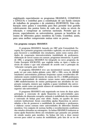 englobando especialmente os programas ERASMUS, COMENIUS
e LÍNGUA) e contribui para a constituição de um fundo comum
de trabalhos de pesquisa e de estatística (EURYDICE). Esta cola-
boração entre países é concebida para lhes permitir tirar partido
coletivamente dos pontos fortes de cada um, todos os níveis da
educação, e compensar as carências nacionais. Permite que os
jovens, especialmente os universitários, possam se beneficiar do
ensino de diferentes países membros da União. Contribui, assim,
para uma melhor compreensão mútua entre os povos.

 Um programa europeu: ERASMUS

       O programa ERASMUS, lançado em 1987 pela Comunidade Eu-
 ropéia, foi o primeiro programa concebido e aplicado, em nível europeu,
 para favorecer a mobilidade dos estudantes, assim como outras ativi-
 dades de cooperação interuniversitária (mobilidade de professores,
 elaboração de novos cursos em comum, programas intensivos). A partir
 de 1995, o programa ERASMUS foi integrado no novo programa da
 União Européia SÓCRATES, que engloba todos os tipos e todos os
 níveis de ensino e que está orientado de acordo com o princípio da
 “educação européia para todos”.
       O programa ERASMUS teve um incontestável sucesso como se
 pode ver por estes dados globais: entre 1987 e 1995, cerca de 400.000
 estudantes universitários puderam freqüentar cursos reconhecidos ofi-
 cialmente noutro estabelecimento de ensino da CE, e 50.000 professores
 tiveram oportunidade de ministrar cursos numa outra universidade;
 1.800 estabelecimentos de ensino participaram nas atividades de coo-
 peração européia, número que engloba a quase totalidade das univer-
 sidades, assim como um grande número de estabelecimentos de ensino
 superior não-universitário.
       O programa ERASMUS está organizado em torno de duas ações
 principais: a concessão de ajuda financeira às universidades para
 atividades de dimensão européia; estímulo à mobilidade dos estudantes
 e concessão de bolsas para esse efeito. Assim, no quadro do novo
 contrato institucional, foram concedidas ajudas financeiras às univer-
 sidades a fim de promover a mobilidade de estudantes e professores,
 e elaborar cursos comuns entre universidades de diferentes Estados
 membros. Um conjunto de normas facilita o reconhecimento acadêmica
 dos estudos efetuados no estrangeiro. As bolsas ERASMUS traduzem-se
 numa ajuda financeira direta aos estudantes que passarão um período
 de estudo noutro país membro. As bolsas (de três a doze meses)
 servem para cobrir os custos de mobilidade, pelo fato de se ter de


204
 