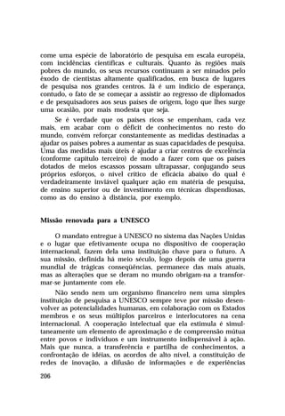 come uma espécie de laboratório de pesquisa em escala européia,
com incidências científicas e culturais. Quanto às regiões mais
pobres do mundo, os seus recursos continuam a ser minados pelo
êxodo de cientistas altamente qualificados, em busca de lugares
de pesquisa nos grandes centros. Já é um indício de esperança,
contudo, o fato de se começar a assistir ao regresso de diplomados
e de pesquisadores aos seus países de origem, logo que lhes surge
uma ocasião, por mais modesta que seja.
     Se é verdade que os países ricos se empenham, cada vez
mais, em acabar com o déficit de conhecimentos no resto do
mundo, convém reforçar constantemente as medidas destinadas a
ajudar os países pobres a aumentar as suas capacidades de pesquisa.
Uma das medidas mais úteis é ajudar a criar centros de excelência
(conforme capítulo terceiro) de modo a fazer com que os países
dotados de meios escassos possam ultrapassar, conjugando seus
próprios esforços, o nível crítico de eficácia abaixo do qual é
verdadeiramente inviável qualquer ação em matéria de pesquisa,
de ensino superior ou de investimento em técnicas dispendiosas,
como as do ensino à distância, por exemplo.


Missão renovada para a UNESCO

     O mandato entregue à UNESCO no sistema das Nações Unidas
e o lugar que efetivamente ocupa no dispositivo de cooperação
internacional, fazem dela uma instituição chave para o futuro. A
sua missão, definida há meio século, logo depois de uma guerra
mundial de trágicas conseqüências, permanece das mais atuais,
mas as alterações que se deram no mundo obrigam-na a transfor-
mar-se juntamente com ele.
      Não sendo nem um organismo financeiro nem uma simples
instituição de pesquisa a UNESCO sempre teve por missão desen-
volver as potencialidades humanas, em colaboração com os Estados
membros e os seus múltiplos parceiros e interlocutores na cena
internacional. A cooperação intelectual que ela estimula é simul-
taneamente um elemento de aproximação e de compreensão mútua
entre povos e indivíduos e um instrumento indispensável à ação.
Mais que nunca, a transferência e partilha de conhecimentos, a
confrontação de idéias, os acordos de alto nível, a constituição de
redes de inovação, a difusão de informações e de experiências

206
 