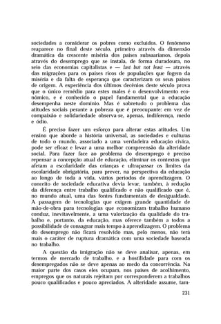 sociedades a considerar os pobres como excluídos. O fenômeno
reaparece no final deste século, primeiro através da dimensão
dramática da crescente miséria dos países subsaarianos, depois
através do desemprego que se instala, de forma duradoura, no
seio das economias capitalistas e — last but not least — através
das migrações para os países ricos de populações que fogem da
miséria e da falta de esperança que caracterizam os seus países
de origem. A experiência dos últimos decênios deste século prova
que o único remédio para estes males é o desenvolvimento eco-
nômico, e é conhecido o papel fundamental que a educação
desempenha neste domínio. Mas é sobretudo o problema das
atitudes sociais perante a pobreza que é preocupante: em vez de
compaixão e solidariedade observa-se, apenas, indiferença, medo
e ódio.
     É preciso fazer um esforço para alterar estas atitudes. Um
ensino que aborde a história universal, as sociedades e culturas
de todo o mundo, associado a uma verdadeira educação cívica,
pode ser eficaz e levar a uma melhor compreensão da alteridade
social. Para fazer face ao problema do desemprego é preciso
repensar a concepção atual de educação, eliminar os contextos que
afetam a escolaridade das crianças e ultrapassar os limites da
escolaridade obrigatória, para prever, na perspectiva da educação
ao longo de toda a vida, vários períodos de aprendizagem. O
conceito de sociedade educativa devia levar, também, à redução
da diferença entre trabalho qualificado e não qualificado que é,
no mundo atual, uma das fontes fundamentais de desigualdade.
A passagem de tecnologias que exigem grande quantidade de
mão-de-obra para tecnologias que economizam trabalho humano
conduz, inevitavelmente, a uma valorização da qualidade do tra-
balho e, portanto, da educação, mas oferece também a todos a
possibilidade de consagrar mais tempo à aprendizagem. O problema
do desemprego não ficará resolvido mas, pelo menos, não terá
mais o caráter de ruptura dramática com uma sociedade baseada
no trabalho.
    A questão da imigração não se deve analisar, apenas, em
termos de mercado de trabalho, e a hostilidade para com os
desempregados não se deve apenas ao medo da concorrência. Na
maior parte dos casos eles ocupam, nos países de acolhimento,
empregos que os naturais rejeitam por corresponderem a trabalhos
pouco qualificados e pouco apreciados. A alteridade assume, tam-

                                                             231
 