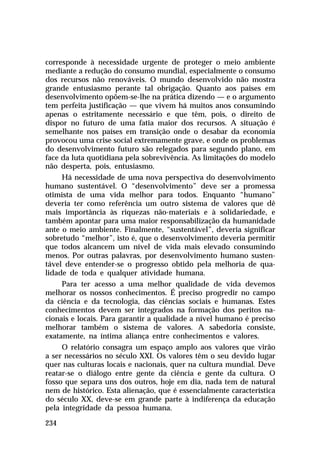 corresponde à necessidade urgente de proteger o meio ambiente
mediante a redução do consumo mundial, especialmente o consumo
dos recursos não renováveis. O mundo desenvolvido não mostra
grande entusiasmo perante tal obrigação. Quanto aos países em
desenvolvimento opõem-se-lhe na prática dizendo — e o argumento
tem perfeita justificação — que vivem há muitos anos consumindo
apenas o estritamente necessário e que têm, pois, o direito de
dispor no futuro de uma fatia maior dos recursos. A situação é
semelhante nos países em transição onde o desabar da economia
provocou uma crise social extremamente grave, e onde os problemas
do desenvolvimento futuro são relegados para segundo plano, em
face da luta quotidiana pela sobrevivência. As limitações do modelo
não desperta, pois, entusiasmo.
     Há necessidade de uma nova perspectiva do desenvolvimento
humano sustentável. O “desenvolvimento” deve ser a promessa
otimista de uma vida melhor para todos. Enquanto “humano”
deveria ter como referência um outro sistema de valores que dê
mais importância às riquezas não-materiais e à solidariedade, e
também apontar para uma maior responsabilização da humanidade
ante o meio ambiente. Finalmente, “sustentável”, deveria significar
sobretudo “melhor”, isto é, que o desenvolvimento deveria permitir
que todos alcancem um nível de vida mais elevado consumindo
menos. Por outras palavras, por desenvolvimento humano susten-
tável deve entender-se o progresso obtido pela melhoria de qua-
lidade de toda e qualquer atividade humana.
     Para ter acesso a uma melhor qualidade de vida devemos
melhorar os nossos conhecimentos. É preciso progredir no campo
da ciência e da tecnologia, das ciências sociais e humanas. Estes
conhecimentos devem ser integrados na formação dos peritos na-
cionais e locais. Para garantir a qualidade a nível humano é preciso
melhorar também o sistema de valores. A sabedoria consiste,
exatamente, na íntima aliança entre conhecimentos e valores.
     O relatório consagra um espaço amplo aos valores que virão
a ser necessários no século XXI. Os valores têm o seu devido lugar
quer nas culturas locais e nacionais, quer na cultura mundial. Deve
reatar-se o diálogo entre gente da ciência e gente da cultura. O
fosso que separa uns dos outros, hoje em dia, nada tem de natural
nem de histórico. Esta alienação, que é essencialmente característica
do século XX, deve-se em grande parte à indiferença da educação
pela integridade da pessoa humana.

234
 