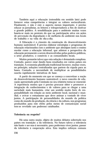 Também aqui a educação (entendida em sentido lato) pode
fornecer estas competências e integrar os valores socioculturais.
Finalmente, e não é este o aspecto menos importante, é preciso
educar os jornalistas, os leitores e telespectadores a fim de motivar
o grande público. A sensibilização para o ambiente muitas vezes
baseia-se mais no protesto do que na participação ativa em ações
de prevenção da degradação e de melhoria do ambiente nos locais
de trabalho e na vida do dia-a-dia.
     A Educação é o cimento da construção do desenvolvimento
humano sustentável. É preciso elaborar estratégias e programas de
educação relacionados com o ambiente que abranjam tanto o ensino
escolar como a educação informal, que adotem a perspectiva da
educação permanente a serem desenvolvidas pelos poderes públicos,
o setor produtivo, o comércio e as comunidades locais.
     Muitos pensarão talvez que esta solução é demasiado complexa.
Contudo, parece estar dando bons resultados em vários países em
transição. A economia planificada tradicional favorece, muitas vezes,
no princípio, soluções centralizadas que partem da cúpula para as
bases. Contudo, a necessidade de multiplicar as possibilidades
suscita rapidamente iniciativas de base.
     A partir do momento em que se começa a concretizar a noção
de desenvolvimento humano sustentável, o novo conceito de edu-
cação apresentado pela Comissão no seu relatório torna-se essencial.
A experiência mostra que é preciso procurar obter e promover a
integração de conhecimentos e de valores para se chegar a uma
sociedade mais humanista, criar um sentido muito forte de res-
ponsabilidade em relação ao meio ambiente local, nacional e mun-
dial, e avivar o entusiasmo que deve animar a vontade de viver
juntos. A participação de personalidades do mundo da política
como do mundo da produção, da ciência e da cultura, nos programas
produzidos para este efeito pelos meios de comunicação social
tem-se revelado um poderoso catalisador.


Tolerância ou respeito?

     Há uma outra noção, objeto de muitos debates sobretudo nos
países em transição: a da tolerância. No futuro talvez a tolerância
não baste e ser-nos-á necessário, para podermos viver juntos, passar
da tolerância à cooperação ativa. Esta implica esforços comuns

236
 