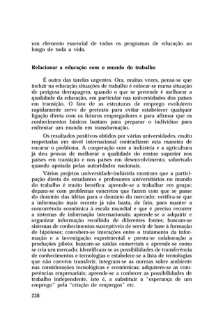 um elemento essencial de todos os programas de educação ao
longo de toda a vida.


Relacionar a educação com o mundo do trabalho

     É outra das tarefas urgentes. Ora, muitas vezes, pensa-se que
incluir na educação situações de trabalho é colocar-se numa situação
de perigosa derrapagem, quando o que se pretende é melhorar a
qualidade da educação, em particular nas universidades dos países
em transição. O fato de as estruturas de emprego evoluírem
rapidamente serve de pretexto para evitar estabelecer qualquer
ligação direta com os futuros empregadores e para afirmar que os
conhecimentos básicos bastam para preparar o indivíduo para
enfrentar um mundo em transformação.
      Os resultados positivos obtidos por várias universidades, muito
respeitadas em nível internacional contradizem esta maneira de
encarar o problema. A cooperação com a indústria e a agricultura
já deu provas de melhorar a qualidade do ensino superior nos
países em transição e nos países em desenvolvimento, sobretudo
quando apoiada pelas autoridades nacionais.
      Vários projetos universidade-indústria mostram que a partici-
pação direta de estudantes e professores universitários no mundo
do trabalho é muito benéfica: aprende-se a trabalhar em grupo;
depara-se com problemas concretos que fazem com que se passe
do domínio das idéias para o domínio do mercado; verifica-se que
a informação mais recente já não basta, de fato, para manter a
concorrência econômica à escala mundial e que é preciso recorrer
a sistemas de informação internacionais; aprende-se a adquirir e
organizar informação recolhida de diferentes fontes; buscam-se
sistemas de conhecimentos susceptíveis de servir de base à formação
de hipóteses; concebem-se interações entre o tratamento da infor-
mação e a investigação experimental e presta-se colaboração a
produções piloto; buscam-se saídas comerciais e aprende-se como
se cria um mercado; identificam-se as possibilidades de transferência
de conhecimentos e tecnologias e estabelece-se a lista de tecnologias
que não convém transferir; integram-se as normas sobre ambiente
nas considerações tecnológicas e econômicas; adquirem-se as com-
petências empresariais; aprende-se a conhecer as possibilidades de
trabalho independente, isto é, a substituir a “esperança de um
emprego” pela “criação de empregos” etc.

238
 