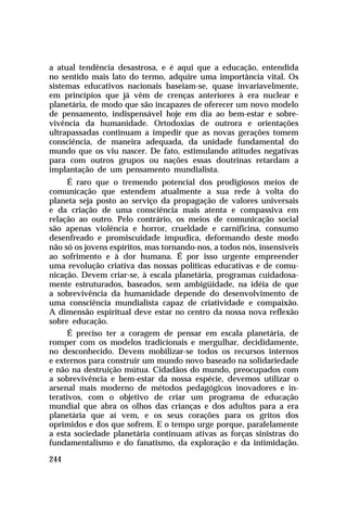 a atual tendência desastrosa, e é aqui que a educação, entendida
no sentido mais lato do termo, adquire uma importância vital. Os
sistemas educativos nacionais baseiam-se, quase invariavelmente,
em princípios que já vêm de crenças anteriores à era nuclear e
planetária, de modo que são incapazes de oferecer um novo modelo
de pensamento, indispensável hoje em dia ao bem-estar e sobre-
vivência da humanidade. Ortodoxias de outrora e orientações
ultrapassadas continuam a impedir que as novas gerações tomem
consciência, de maneira adequada, da unidade fundamental do
mundo que os viu nascer. De fato, estimulando atitudes negativas
para com outros grupos ou nações essas doutrinas retardam a
implantação de um pensamento mundialista.
      É raro que o tremendo potencial dos prodigiosos meios de
comunicação que estendem atualmente a sua rede à volta do
planeta seja posto ao serviço da propagação de valores universais
e da criação de uma consciência mais atenta e compassiva em
relação ao outro. Pelo contrário, os meios de comunicação social
são apenas violência e horror, crueldade e carnificina, consumo
desenfreado e promiscuidade impudica, deformando deste modo
não só os jovens espíritos, mas tornando-nos, a todos nós, insensíveis
ao sofrimento e à dor humana. É por isso urgente empreender
uma revolução criativa das nossas políticas educativas e de comu-
nicação. Devem criar-se, à escala planetária, programas cuidadosa-
mente estruturados, baseados, sem ambigüidade, na idéia de que
a sobrevivência da humanidade depende do desenvolvimento de
uma consciência mundialista capaz de criatividade e compaixão.
A dimensão espiritual deve estar no centro da nossa nova reflexão
sobre educação.
      É preciso ter a coragem de pensar em escala planetária, de
romper com os modelos tradicionais e mergulhar, decididamente,
no desconhecido. Devem mobilizar-se todos os recursos internos
e externos para construir um mundo novo baseado na solidariedade
e não na destruição mútua. Cidadãos do mundo, preocupados com
a sobrevivência e bem-estar da nossa espécie, devemos utilizar o
arsenal mais moderno de métodos pedagógicos inovadores e in-
terativos, com o objetivo de criar um programa de educação
mundial que abra os olhos das crianças e dos adultos para a era
planetária que aí vem, e os seus corações para os gritos dos
oprimidos e dos que sofrem. E o tempo urge porque, paralelamente
a esta sociedade planetária continuam ativas as forças sinistras do
fundamentalismo e do fanatismo, da exploração e da intimidação.

244
 