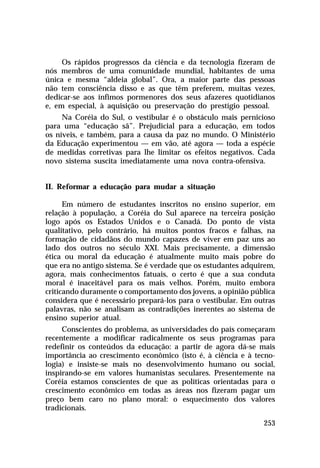 Os rápidos progressos da ciência e da tecnologia fizeram de
nós membros de uma comunidade mundial, habitantes de uma
única e mesma “aldeia global”. Ora, a maior parte das pessoas
não tem consciência disso e as que têm preferem, muitas vezes,
dedicar-se aos ínfimos pormenores dos seus afazeres quotidianos
e, em especial, à aquisição ou preservação do prestígio pessoal.
     Na Coréia do Sul, o vestibular é o obstáculo mais pernicioso
para uma “educação sã”. Prejudicial para a educação, em todos
os níveis, e também, para a causa da paz no mundo. O Ministério
da Educação experimentou — em vão, até agora — toda a espécie
de medidas corretivas para lhe limitar os efeitos negativos. Cada
novo sistema suscita imediatamente uma nova contra-ofensiva.


II. Reformar a educação para mudar a situação

      Em número de estudantes inscritos no ensino superior, em
relação à população, a Coréia do Sul aparece na terceira posição
logo após os Estados Unidos e o Canadá. Do ponto de vista
qualitativo, pelo contrário, há muitos pontos fracos e falhas, na
formação de cidadãos do mundo capazes de viver em paz uns ao
lado dos outros no século XXI. Mais precisamente, a dimensão
ética ou moral da educação é atualmente muito mais pobre do
que era no antigo sistema. Se é verdade que os estudantes adquirem,
agora, mais conhecimentos fatuais, o certo é que a sua conduta
moral é inaceitável para os mais velhos. Porém, muito embora
criticando duramente o comportamento dos jovens, a opinião pública
considera que é necessário prepará-los para o vestibular. Em outras
palavras, não se analisam as contradições inerentes ao sistema de
ensino superior atual.
     Conscientes do problema, as universidades do país começaram
recentemente a modificar radicalmente os seus programas para
redefinir os conteúdos da educação: a partir de agora dá-se mais
importância ao crescimento econômico (isto é, à ciência e à tecno-
logia) e insiste-se mais no desenvolvimento humano ou social,
inspirando-se em valores humanistas seculares. Presentemente na
Coréia estamos conscientes de que as políticas orientadas para o
crescimento econômico em todas as áreas nos fizeram pagar um
preço bem caro no plano moral: o esquecimento dos valores
tradicionais.

                                                               253
 