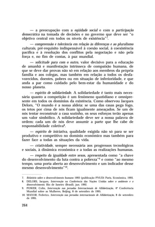 — a preocupação com a eqüidade social e com a participação
democrática na tomada de decisões e no governo que deve ser “o
objetivo central em todos os níveis de existência”7.
     — compreensão e tolerância em relação às diferenças e ao pluralismo
culturais, pré-requisito indispensável à coesão social, à coexistência
pacífica e à resolução dos conflitos pela negociação e não pela
força e, no fim de contas, à paz mundial.
     — solicitude para com o outro, valor decisivo para a educação
de amanhã e manifestação intrínseca de compaixão humana, de
que se deve dar provas não só em relação aos membros da própria
família e aos colegas, mas também em relação a todos os desfa-
vorecidos, doentes, pobres ou em situação de inferioridade, e que
anda a par como cuidado pelo bem-estar da humanidade e do
nosso planeta.
     — espírito de solidariedade. A solidariedade é tanto mais neces-
sária quanto a competição é um fenômeno quotidiano e omnipre-
sente em todos os domínios da existência. Como observou Jacques
Delors, “O mundo é a nossa aldeia: se uma das casas pega fogo,
os tetos por cima de nós ficam igualmente ameaçados. Se um de
nós tentar reconstruir a casa sozinho, os seus esforços terão apenas
um valor simbólico. A solidariedade deve ser a nossa palavra de
ordem: cada um de nós deve assumir a parte que lhe cabe de
responsabilidade coletiva8.
     — espírito de iniciativa, qualidade exigida não só para se ser
produtivo e competitivo no domínio econômico mas também para
fazer face a todas as situações da vida.
     — criatividade, sempre necessária aos progressos tecnológicos
e sociais, à dinâmica econômica e a todas as realizações humanas.
    — respeito da igualdade entre sexos, apresentada como “a chave
do desenvolvimento da luta contra a pobreza”9 e como “ao mesmo
tempo, uma porta aberta ao desenvolvimento e um indicador desse
mesmo desenvolvimento”10.

7. Relatório sobre o desenvolvimento humano 1993 (publicação PNUD) Paris, Econômica, 1993.
8. DELORS, Jacques, Intervenção na Conferência das Nações Unidas sobre o ambiente e o
    desenvolvimento. Rio de Janeiro (Brasil), jun. 1992.
9. POWER, Colin, Intervenção nas jornadas Internacionais de Alfabetização, 4ª Conferência
    Mundial sobre as Mulheres, Beijing, 8 de setembro de 1995.
10. MAYOR, Federico, Intervenção nas jornadas internacionais de Alfabetização, 8 de setembro
    de 1995.

264
 
