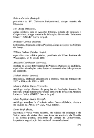 Roberto Carneiro (Portugal),
presidente da TVI (Televisão Independente), antigo ministro da
Educação.

Fay Chung (Zimbábue),
antiga ministra para os Assuntos Internos, Criação de Emprego e
Cooperativas, antiga ministra da Educação; diretora do “Education
Cluster” (UNICEF, Nova Iorque).

Bronislaw Geremek (Polônia),
historiador, deputado à Dieta Polonesa, antigo professor no Colégio
de França.

William Gorham (Estados Unidos),
especialista em política pública, presidente do Urban Institute de
Washington, D. C. desde 1968.

Aleksandra Kornhauser (Eslovênia),
diretora do Centro Internacional de Produtos Químicos de Liubliana,
especialista de relações entre desenvolvimento industrial e proteção
do ambiente.

Michael Manley (Jamaica),
sindicalista, professor universitário e escritor, Primeiro Ministro de
1972 a 1980 e de 1989 a 1992.

Marisela Padrón Quero (Venezuela),
socióloga, antiga diretora de pesquisa da Fundação Romulo Be-
tancourt, antiga ministra da Família; diretora da divisão da América
Latina e Caribe (FNUAP, Nova Iorque).

Marie-Angélique Savané (Senegal),
socióloga, membro da Comissão sobre Governabilidade, diretora
da divisão da África (FNUAP, Nova Iorque).

Karan Singh (Índia),
diplomata e várias vezes ministro, em especial da Educação e da
Saúde, autor de várias obras nas áreas do ambiente, da filosofia
e da ciência política, presidente do Templo da Compreensão,
importante organização internacional interconfessional.

                                                                  271
 