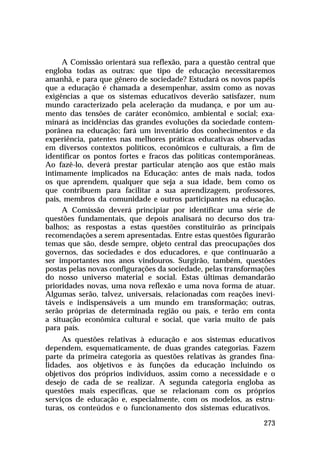 A Comissão orientará sua reflexão, para a questão central que
engloba todas as outras: que tipo de educação necessitaremos
amanhã, e para que gênero de sociedade? Estudará os novos papéis
que a educação é chamada a desempenhar, assim como as novas
exigências a que os sistemas educativos deverão satisfazer, num
mundo caracterizado pela aceleração da mudança, e por um au-
mento das tensões de caráter econômico, ambiental e social; exa-
minará as incidências das grandes evoluções da sociedade contem-
porânea na educação; fará um inventário dos conhecimentos e da
experiência, patentes nas melhores práticas educativas observadas
em diversos contextos políticos, econômicos e culturais, a fim de
identificar os pontos fortes e fracos das políticas contemporâneas.
Ao fazê-lo, deverá prestar particular atenção aos que estão mais
intimamente implicados na Educação: antes de mais nada, todos
os que aprendem, qualquer que seja a sua idade, bem como os
que contribuem para facilitar a sua aprendizagem, professores,
pais, membros da comunidade e outros participantes na educação.
     A Comissão deverá principiar por identificar uma série de
questões fundamentais, que depois analisará no decurso dos tra-
balhos; as respostas a estas questões constituirão as principais
recomendações a serem apresentadas. Entre estas questões figurarão
temas que são, desde sempre, objeto central das preocupações dos
governos, das sociedades e dos educadores, e que continuarão a
ser importantes nos anos vindouros. Surgirão, também, questões
postas pelas novas configurações da sociedade, pelas transformações
do nosso universo material e social. Estas últimas demandarão
prioridades novas, uma nova reflexão e uma nova forma de atuar.
Algumas serão, talvez, universais, relacionadas com reações inevi-
táveis e indispensáveis a um mundo em transformação; outras,
serão próprias de determinada região ou país, e terão em conta
a situação econômica cultural e social, que varia muito de país
para país.
     As questões relativas à educação e aos sistemas educativos
dependem, esquematicamente, de duas grandes categorias. Fazem
parte da primeira categoria as questões relativas às grandes fina-
lidades, aos objetivos e às funções da educação incluindo os
objetivos dos próprios indivíduos, assim como a necessidade e o
desejo de cada de se realizar. A segunda categoria engloba as
questões mais específicas, que se relacionam com os próprios
serviços de educação e, especialmente, com os modelos, as estru-
turas, os conteúdos e o funcionamento dos sistemas educativos.

                                                               273
 