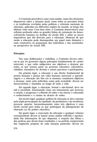 A Comissão procederá a uma vasta análise, tanto dos elementos
disponíveis sobre a situação atual, como sobre as previsões feitas
e as tendências reveladas pelas políticas e reformas nacionais de
educação, aplicadas em diferentes regiões do mundo, ao longo dos
últimos vinte anos. Com base nisto, a Comissão desenvolvera uma
reflexão profunda sobre as grandes linhas de orientação do desen-
volvimento humano no dealbar do século XXI, e sobre os novos
imperativos que daí derivam para a educação. Mostrará de que
modo a educação pode desempenhar um papel mais dinâmico e
mais construtivo na preparação dos indivíduos e das sociedades,
na perspectiva do século XXI.


Princípios

     Nas suas deliberações e trabalhos, a Comissão deverá esfor-
çar-se por ter presentes alguns princípios fundamentais de caráter
universal, e que estão subjacentes aos objetivos a alcançar por
todos os que tomam parte no processo educativo: educadores,
cidadãos, tomadores de decisão e outros parceiros e participantes.
     Em primeiro lugar, a educação é um direito fundamental da
pessoa humana e possui um valor humano universal: a aprendi-
zagem e a educação são fins em si mesmos; constituem objetivos
a alcançar, tanto pelo indivíduo como pela sociedade; devem ser
desenvolvidos e mantidos ao longo de toda a vida.
     Em segundo lugar, a educação, formal e não-formal, deve ser
útil à sociedade, funcionando como um instrumento que favoreça
a criação, o progresso e a difusão do saber e da ciência, e colocando
o conhecimento e o ensino ao alcance de todos.
     Em terceiro lugar, qualquer política de educação se deve orientar
pela tripla preocupação da eqüidade, da pertinência e da excelência;
procurar associar, harmoniosamente, estes três objetivos é uma
tarefa crucial para todos os que participam do planejamento da
educação ou da prática educativa.
     Em quarto lugar, a renovação da educação e qualquer reforma
correspondente devem se basear numa análise refletida e aprofun-
dada das informações de que dispomos a respeito das idéias e
das práticas que deram bons resultados, e na perfeita compreensão
das exigências próprias de cada situação particular; devem ser

274
 