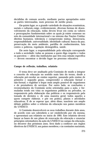 decididas de comum acordo, mediante pactos apropriados entre
as partes interessadas, num processo de médio prazo.
     Em quinto lugar, se a grande variedade de situações econômicas,
sociais e culturais exige, evidentemente, diversas formas de desen-
volvimento da educação, todas devem levar em conta os valores
e preocupações fundamentais sobre os quais já existe consenso no
seio da comunidade internacional e no sistema das Nações Unidas:
direitos humanos, tolerância e compreensão mútua, democracia,
responsabilidade, universalidade, identidade cultural, busca da paz,
preservação do meio ambiente, partilha de conhecimentos, luta
contra a pobreza, regulação demográfica, saúde.
     Em sexto lugar, a responsabilidade pela educação corresponde
a toda a sociedade; todas as pessoas a quem diga respeito e todos
os parceiros — além das instituições que têm essa missão específica
— devem encontrar o devido lugar no processo educativo.


Campo de reflexão, trabalhos, relatório

     O tema deve ser analisado pela Comissão de modo a integrar
o conceito de educação no sentido mais lato do termo, desde a
educação pré-escolar ao ensino superior, passando pelo ensino de
primeiro e segundo graus, compreender a educação formal e
não-formal, e englobar o leque mais amplo possível de organismos
e de prestadores de serviços. Por outro lado, as conclusões e
recomendações da Comissão serão orientadas para a ação, e for-
muladas tendo em vista os organismos públicos ou privados, os
responsáveis pela elaboração das políticas e os responsáveis pela
tomada de decisões e, de uma maneira geral, todos aqueles a
quem compete elaborar, e pôr em prática, planos e atividades
educativas. É de se esperar que, além disso, suscitem um amplo
debate público sobre a reforma da educação nos países membros
da UNESCO.
     A Comissão desenvolverá os seus trabalhos durante dois anos,
de acordo com um calendário a ser estabelecido por ela mesma,
e apresentará um relatório no início de 1995. Este relatório deverá
lançar as bases de um plano de renovação da educação e enunciar
princípios orientadores da ação da UNESCO no campo da educação,
no decorrer dos próximos anos. Será dado a conhecer aos órgãos
diretivos da UNESCO, aos países membros, e às comissões nacionais,

                                                                275
 