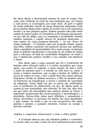 lhe desse direito a determinado número de anos de ensino. Este
valor seria creditado na conta de uma instituição que, em relação
a cada jovem, se encarregaria, por assim dizer, de gerir o capital
de tempo atribuído, através de meios financeiros adequados. Cada
jovem poderia dispor deste capital, de acordo com a sua experiência
escolar e as suas próprias opções. Poderia guardar uma parte deste
capital, de modo a poder vir a beneficiar-se de formação permanente,
na sua vida de adulto, uma vez terminada a escolaridade. Poderia
também aumentar o capital, através de depósitos financeiros —
uma espécie de conta poupança-educação — no seu “banco de
tempo atribuído”. A Comissão, após um profundo debate, apoiou
esta idéia, embora consciente dos possíveis desvios que poderiam
afetar a igualdade de oportunidades. Eis a razão porque, na situação
atual, se poderia experimentar a concessão de um crédito de tempo
para a educação, no final da escolaridade obrigatória, de modo a
que o adolescente pudesse escolher o seu caminho sem hipotecar
o futuro.
     Mas afinal, após a etapa essencial que foi a Conferência de
Jomtien sobre educação básica, é o ensino secundário que ocupa
agora, com caráter de urgência, a nossa atenção. De fato, é entre
a saída do primeiro grau e a entrada na vida ativa ou, então, o
acesso a ensinos superiores, que se joga o destino de milhões de
jovens de ambos os sexos, é este o ponto fraco dos nossos sistemas
educativos, devido ao elitismo excessivo, à falta de domínio sobre
os fenômenos da massificação, à inércia e ausência de capacidade
de adaptação. Numa idade em que os jovens são confrontados
com os problemas da adolescência, em que, de algum modo, se
sentem já com maturidade, mas sofrendo, de fato, por falta dela,
em que estão não descuidados mas ansiosos quanto ao futuro, é
importante proporcionar-lhes locais propícios à aprendizagem e à
descoberta, fornecer-lhes meios para refletirem e prepararem o
futuro, diversificar os percursos em função das suas capacidades,
e agir, sempre, de modo a que as suas perspectivas não saiam
goradas e possam, a qualquer momento, retomar ou corrigir o
percurso iniciado.


Ampliar a cooperação internacional a toda a aldeia global

     A Comissão observa que, nos domínios político e econômico,
se recorre cada vez mais a ações de nível internacional para tentar

                                                                 29
 