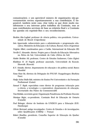 comunicações), e um apreciável número de organizações não-go-
vernamentais enviou espontaneamente a sua contribuição. É im-
possível, também neste caso, citar todos os que deste modo ma-
nifestaram o seu interesse pelos trabalhos da Comissão, mas as
suas contribuições serviram de base ao relatório final e a Comissão
faz questão em exprimir-lhes o seu reconhecimento.


Ibrahim Abu-Lughod, professor de ciência política, vice-presidente, Univer-
      sidade de Birzeit (Cisjordânia)
Inés Aguerrondo, subsecretária para a administração e programação edu-
     cativa, Ministério da Educação e da Cultura, Buenos Aires (Argentina)
Virginia Albert, coordenadora para o Caribe, Internacional da Educação (IE)
Neville E. Alexander, diretor, Projeto para o Estudo da Educação Alternativa
      na África do Sul, Universidade do Cabo (África do Sul)
Haider Ibrahim Ali, professor, Centro de Estudos Sudaneses, Cairo (Egito)
Khaldoun H. Al Naqeeb, professor associado, Universidade do Kuwait,
     Shuwaik (Kuwait)
K.Y. Amoako, diretor, departamento de educação e de política social, Banco
     Mundial
Fama Hane Ba, diretora da Delegação do FNUAP, Ouagadougou (Burkina
    Faso)
Hadja Aïcha Diallo Bah, ministra do Ensino Pré-Universitário e da Formação
     Profissional (Guiné)
Samuel T. Bajah, especialista como diretor de programas (educação para
    a ciência, a tecnologia e a matemática), departamento de educação,
    Secretariado dos Países da Commonwealth
Tom Bediako, secretário geral, Organização Panafricana da Profissão Docente
Monique Bégin, co-presidente, Comissão Real de Educação de Ontario
    (Canadá)
Paul Belanger, diretor do Instituto da UNESCO para a Educação (IUE-
     Hamburgo)
Olivier Bertrand, antigo investigador, Centro de Estudos e de investigações
      sobre Qualificações (CEREQ — França)
Robert Bisaillon, presidente, Conselho Superior de Educação do Quebec
     (Canadá)

                                                                        281
 