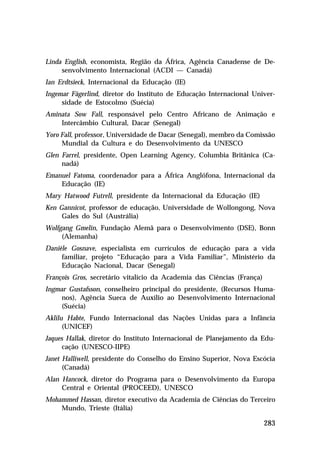 Linda English, economista, Região da África, Agência Canadense de De-
     senvolvimento Internacional (ACDI — Canadá)
Ian Erdtsieck, Internacional da Educação (IE)
Ingemar Fägerlind, diretor do Instituto de Educação Internacional Univer-
     sidade de Estocolmo (Suécia)
Aminata Sow Fall, responsável pelo Centro Africano de Animação e
    Intercâmbio Cultural, Dacar (Senegal)
Yoro Fall, professor, Universidade de Dacar (Senegal), membro da Comissão
     Mundial da Cultura e do Desenvolvimento da UNESCO
Glen Farrel, presidente, Open Learning Agency, Columbia Britânica (Ca-
     nadá)
Emanuel Fatoma, coordenador para a África Anglófona, Internacional da
    Educação (IE)
Mary Hatwood Futrell, presidente da Internacional da Educação (IE)
Ken Gannicot, professor de educação, Universidade de Wollongong, Nova
     Gales do Sul (Austrália)
Wolfgang Gmelin, Fundação Alemã para o Desenvolvimento (DSE), Bonn
     (Alemanha)
Danièle Gosnave, especialista em currículos de educação para a vida
     familiar, projeto “Educação para a Vida Familiar”, Ministério da
     Educação Nacional, Dacar (Senegal)
François Gros, secretário vitalício da Academia das Ciências (França)
Ingmar Gustafsson, conselheiro principal do presidente, (Recursos Huma-
     nos), Agência Sueca de Auxílio ao Desenvolvimento Internacional
     (Suécia)
Aklilu Habte, Fundo Internacional das Nações Unidas para a Infância
      (UNICEF)
Jaques Hallak, diretor do Instituto Internacional de Planejamento da Edu-
      cação (UNESCO-IIPE)
Janet Halliwell, presidente do Conselho do Ensino Superior, Nova Escócia
      (Canadá)
Alan Hancock, diretor do Programa para o Desenvolvimento da Europa
     Central e Oriental (PROCEED), UNESCO
Mohammed Hassan, diretor executivo da Academia de Ciências do Terceiro
    Mundo, Trieste (Itália)

                                                                        283
 
