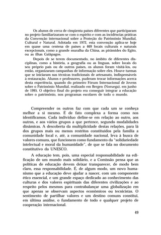 Os alunos de cerca de cinqüenta países diferentes que participaram
 no projeto familiarizaram-se com o espírito e com as incidências práticas
 da Convenção internacional sobre a Proteção do Patrimônio Mundial,
 Cultural e Natural. Adotada em 1972, esta convenção aplica-se hoje
 em quase uma centena de países a 469 locais culturais e naturais
 excepcionais, como a grande muralha da China, as pirâmides do Egito,
 ou as ilhas Galápagos.
       Depois de se terem documentado, no âmbito de diferentes dis-
 ciplinas, como a história, a geografia ou as línguas, sobre locais do
 seu próprio país ou de outros países, os alunos foram visitá-los, ou
 então, organizaram campanhas de informação sobre eles. Houve turmas
 que se iniciaram nas técnicas tradicionais de artesanato, indispensáveis
 à restauração. Alunos e professores, puderam trocar informações acerca
 desta experiência, quando do primeiro Fórum Internacional de Jovens
 sobre o Patrimônio Mundial, realizado em Bergen (Noruega), em junho
 de 1995. O objetivo final do projeto era conseguir integrar a educação
 sobre o patrimônio, nos programas escolares de todo o mundo.



     Compreender os outros faz com que cada um se conheça
melhor a si mesmo. É de fato complexa a forma como nos
identificamos. Cada indivíduo define-se em relação ao outro, aos
outros, e aos vários grupos a que pertence, segundo modalidades
dinâmicas. A descoberta da multiplicidade destas relações, para lá
dos grupos mais ou menos restritos constituídos pela família a
comunidade local e, até, a comunidade nacional, leva à busca de
valores comuns, que funcionem como fundamento da “solidariedade
intelectual e moral da humanidade”, de que se fala no documento
constitutivo da UNESCO.
     A educação tem, pois, uma especial responsabilidade na edi-
ficação de um mundo mais solidário, e a Comissão pensa que as
políticas de educação devem deixar transparecer, de modo bem
claro, essa responsabilidade. É, de algum modo, um novo huma-
nismo que a educação deve ajudar a nascer, com um componente
ético essencial, e um grande espaço dedicado ao conhecimento das
culturas e dos valores espirituais das diferentes civilizações e ao
respeito pelos mesmos para contrabalançar uma globalização em
que apenas se observam aspectos econômicos ou tecnicistas. O
sentimento de partilhar valores e um destino comuns constitui,
em última análise, o fundamento de todo e qualquer projeto de
cooperação internacional.

                                                                        49
 