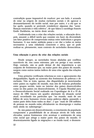 contradição quase impossível de resolver: por um lado, é acusada
de estar na origem de muitas exclusões sociais e de agravar o
desmantelamento do tecido social, mas por outro, é a ela que se
faz apelo, quando se pretende restabelecer algumas das “seme-
lhanças essenciais à vida coletiva”, de que falava o sociólogo francês
Emile Durkheim, no início deste século.
     Confrontada com a crise das relações sociais, a educação deve,
pois, assumir a difícil tarefa que consiste em fazer da diversidade
um fator positivo de compreensão mútua entre indivíduos e grupos
humanos. A sua maior ambição passa a ser dar a todos os meios
necessários a uma cidadania consciente e ativa, que só pode
realizar-se, plenamente, num contexto de sociedades democráticas.


Uma educação à prova da crise das relações sociais

     Desde sempre, as sociedades foram abaladas por conflitos
suscetíveis de, nos casos extremos, pôr em perigo a sua coesão.
Hoje, contudo, não se pode deixar de dar importância a um
conjunto de fenômenos que, na maior parte dos países do mundo,
surgem como outros tantos índices de uma crise aguda das relações
sociais.
     Uma primeira verificação relaciona-se com o agravamento das
desigualdades, ligado ao aumento dos fenômenos de pobreza e de
exclusão. Não se trata, apenas, das disparidades já mencionadas
entre países ou regiões do mundo, mas sim de fraturas profundas
entre grupos sociais, tanto no interior dos países desenvolvidos
como no dos países em desenvolvimento. A Cúpula Mundial para
o Desenvolvimento Social realizada em Copenhague de 6 a 12 de
março de 1995 traçou um quadro alarmante da situação social
atual, recordando em particular que “no mundo, mais de um
bilhão de seres humanos vivem numa pobreza abjeta, passando a
maior parte deles fome todos os dias”, e que “mais de 120 milhões
de pessoas no mundo estão oficialmente no desemprego e muitas
mais ainda no subemprego”.
     Se, nos países em desenvolvimento, o crescimento da população
compromete a possibilidade de se alcançar níveis de vida mais
elevados, outros fenômenos vêm acentuar o sentimento de uma
crise social que atinge a maior parte dos países do mundo. O
desenraizamento ligado às migrações e ao êxodo rural, o desmem-

52
 