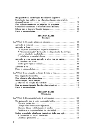 Desigualdade na distribuição dos recursos cognitivos . . . . . . . . . . . . . . . .                                      72
    Participação das mulheres na educação, alavanca essencial do
    desenvolvimento . . . . . . . . . . . . . . . . . . . . . . . . . . . . . . . . . . . . . . . . . . . . . . . . . . .     76
    Uma reflexão necessária: os prejuízos do progresso . . . . . . . . . . . . . . . . .                                      79
    Crescimento econômico e desenvolvimento humano . . . . . . . . . . . . . . . . .                                          80
    Educar para o desenvolvimento humano . . . . . . . . . . . . . . . . . . . . . . . . . . . .                              82
    Pistas e recomendações . . . . . . . . . . . . . . . . . . . . . . . . . . . . . . . . . . . . . . . . . . . . .          85

                                                 SEGUNDA PARTE
                                                    Princípios

CAPÍTULO 4: Os quatro pilares da educação . . . . . . . . . . . . . . . . . . . . . . . . . . .                               89
    Aprender a conhecer . . . . . . . . . . . . . . . . . . . . . . . . . . . . . . . . . . . . . . . . . . . . . . .         90
    Aprender a fazer . . . . . . . . . . . . . . . . . . . . . . . . . . . . . . . . . . . . . . . . . . . . . . . . . . .    93
      Da noção de qualificação à noção de competência . . . . . . . . . . . . . . . . .                                       93
      A “desmaterialização” do trabalho e a importância dos serviços
      entre as atividades assalariadas . . . . . . . . . . . . . . . . . . . . . . . . . . . . . . . . . . .                  94
      O trabalho na economia informal . . . . . . . . . . . . . . . . . . . . . . . . . . . . . . . . .                       95
    Aprender a viver juntos, aprender a viver com os outros . . . . . . . . . . . .                                           96
      A descoberta do outro . . . . . . . . . . . . . . . . . . . . . . . . . . . . . . . . . . . . . . . . . . .             97
      Tender para objetivos comuns . . . . . . . . . . . . . . . . . . . . . . . . . . . . . . . . . . . .                    98
    Aprender a ser . . . . . . . . . . . . . . . . . . . . . . . . . . . . . . . . . . . . . . . . . . . . . . . . . . . .    99
    Pistas e recomendações . . . . . . . . . . . . . . . . . . . . . . . . . . . . . . . . . . . . . . . . . . . . .         101

CAPÍTULO 5: A educação ao longo de toda a vida . . . . . . . . . . . . . . . . . . . . .                                     103
    Uma exigência democrática . . . . . . . . . . . . . . . . . . . . . . . . . . . . . . . . . . . . . . . . .              104
    Uma educação pluridimensional . . . . . . . . . . . . . . . . . . . . . . . . . . . . . . . . . . . .                    106
    Novos tempos, novos campos . . . . . . . . . . . . . . . . . . . . . . . . . . . . . . . . . . . . . .                   108
    A Educação no coração da sociedade . . . . . . . . . . . . . . . . . . . . . . . . . . . . . . .                         111
    Para um aproveitamento das sinergias educativas . . . . . . . . . . . . . . . . . . .                                    116
    Pistas e recomendações . . . . . . . . . . . . . . . . . . . . . . . . . . . . . . . . . . . . . . . . . . . . .         117

                                                 TERCEIRA PARTE
                                                    Orientações

CAPÍTULO 6: Da educação básica à universidade . . . . . . . . . . . . . . . . . . . . . . .                                  121
    Um passaporte para a vida: a educação básica . . . . . . . . . . . . . . . . . . . . . .                                 123
      Educação pré-escolar . . . . . . . . . . . . . . . . . . . . . . . . . . . . . . . . . . . . . . . . . . . . .         129
      Crianças com necessidades específicas . . . . . . . . . . . . . . . . . . . . . . . . . . . . .                        130
      Educação básica e alfabetização de adultos . . . . . . . . . . . . . . . . . . . . . . . .                             130
      Participação e responsabilidade da coletividade . . . . . . . . . . . . . . . . . . . .                                131
    Ensino secundário: plataforma giratória de toda uma vida . . . . . . . . . . .                                           134
      A diversidade no ensino secundário . . . . . . . . . . . . . . . . . . . . . . . . . . . . . .                         135
      Orientação profissional . . . . . . . . . . . . . . . . . . . . . . . . . . . . . . . . . . . . . . . . . . .          139

6
 