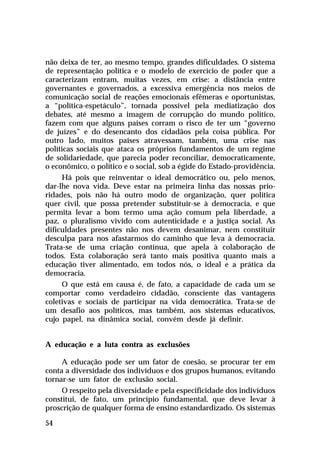 não deixa de ter, ao mesmo tempo, grandes dificuldades. O sistema
de representação política e o modelo de exercício de poder que a
caracterizam entram, muitas vezes, em crise: a distância entre
governantes e governados, a excessiva emergência nos meios de
comunicação social de reações emocionais efêmeras e oportunistas,
a “política-espetáculo”, tornada possível pela mediatização dos
debates, até mesmo a imagem de corrupção do mundo político,
fazem com que alguns países corram o risco de ter um “governo
de juízes” e do desencanto dos cidadãos pela coisa pública. Por
outro lado, muitos países atravessam, também, uma crise nas
políticas sociais que ataca os próprios fundamentos de um regime
de solidariedade, que parecia poder reconciliar, democraticamente,
o econômico, o político e o social, sob a égide do Estado-providência.
     Há pois que reinventar o ideal democrático ou, pelo menos,
dar-lhe nova vida. Deve estar na primeira linha das nossas prio-
ridades, pois não há outro modo de organização, quer política
quer civil, que possa pretender substituir-se à democracia, e que
permita levar a bom termo uma ação comum pela liberdade, a
paz, o pluralismo vivido com autenticidade e a justiça social. As
dificuldades presentes não nos devem desanimar, nem constituir
desculpa para nos afastarmos do caminho que leva à democracia.
Trata-se de uma criação contínua, que apela à colaboração de
todos. Esta colaboração será tanto mais positiva quanto mais a
educação tiver alimentado, em todos nós, o ideal e a prática da
democracia.
     O que está em causa é, de fato, a capacidade de cada um se
comportar como verdadeiro cidadão, consciente das vantagens
coletivas e sociais de participar na vida democrática. Trata-se de
um desafio aos políticos, mas também, aos sistemas educativos,
cujo papel, na dinâmica social, convém desde já definir.


A educação e a luta contra as exclusões

     A educação pode ser um fator de coesão, se procurar ter em
conta a diversidade dos indivíduos e dos grupos humanos, evitando
tornar-se um fator de exclusão social.
     O respeito pela diversidade e pela especificidade dos indivíduos
constitui, de fato, um princípio fundamental, que deve levar à
proscrição de qualquer forma de ensino estandardizado. Os sistemas

54
 