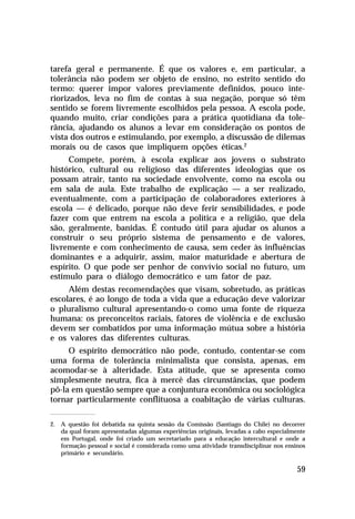 tarefa geral e permanente. É que os valores e, em particular, a
tolerância não podem ser objeto de ensino, no estrito sentido do
termo: querer impor valores previamente definidos, pouco inte-
riorizados, leva no fim de contas à sua negação, porque só têm
sentido se forem livremente escolhidos pela pessoa. A escola pode,
quando muito, criar condições para a prática quotidiana da tole-
rância, ajudando os alunos a levar em consideração os pontos de
vista dos outros e estimulando, por exemplo, a discussão de dilemas
morais ou de casos que impliquem opções éticas.2
     Compete, porém, à escola explicar aos jovens o substrato
histórico, cultural ou religioso das diferentes ideologias que os
possam atrair, tanto na sociedade envolvente, como na escola ou
em sala de aula. Este trabalho de explicação — a ser realizado,
eventualmente, com a participação de colaboradores exteriores à
escola — é delicado, porque não deve ferir sensibilidades, e pode
fazer com que entrem na escola a política e a religião, que dela
são, geralmente, banidas. É contudo útil para ajudar os alunos a
construir o seu próprio sistema de pensamento e de valores,
livremente e com conhecimento de causa, sem ceder às influências
dominantes e a adquirir, assim, maior maturidade e abertura de
espírito. O que pode ser penhor de convívio social no futuro, um
estímulo para o diálogo democrático e um fator de paz.
     Além destas recomendações que visam, sobretudo, as práticas
escolares, é ao longo de toda a vida que a educação deve valorizar
o pluralismo cultural apresentando-o como uma fonte de riqueza
humana: os preconceitos raciais, fatores de violência e de exclusão
devem ser combatidos por uma informação mútua sobre a história
e os valores das diferentes culturas.
     O espírito democrático não pode, contudo, contentar-se com
uma forma de tolerância minimalista que consista, apenas, em
acomodar-se à alteridade. Esta atitude, que se apresenta como
simplesmente neutra, fica à mercê das circunstâncias, que podem
pô-la em questão sempre que a conjuntura econômica ou sociológica
tornar particularmente conflituosa a coabitação de várias culturas.

2. A questão foi debatida na quinta sessão da Comissão (Santiago do Chile) no decorrer
   da qual foram apresentadas algumas experiências originais, levadas a cabo especialmente
   em Portugal, onde foi criado um secretariado para a educação intercultural e onde a
   formação pessoal e social é considerada como uma atividade transdisciplinar nos ensinos
   primário e secundário.

                                                                                       59
 
