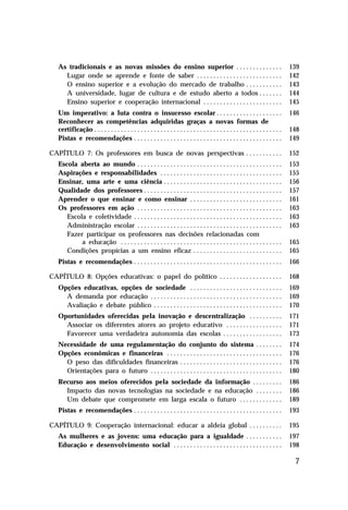 As tradicionais e as novas missões do ensino superior . . . . . . . . . . . . . .                                                139
     Lugar onde se aprende e fonte de saber . . . . . . . . . . . . . . . . . . . . . . . . . .                                     142
     O ensino superior e a evolução do mercado de trabalho . . . . . . . . . . .                                                    143
     A universidade, lugar de cultura e de estudo aberto a todos . . . . . . .                                                      144
     Ensino superior e cooperação internacional . . . . . . . . . . . . . . . . . . . . . . . .                                     145
   Um imperativo: a luta contra o insucesso escolar . . . . . . . . . . . . . . . . . . . .                                         146
   Reconhecer as competências adquiridas graças a novas formas de
   certificação . . . . . . . . . . . . . . . . . . . . . . . . . . . . . . . . . . . . . . . . . . . . . . . . . . . . . . . . .   148
   Pistas e recomendações . . . . . . . . . . . . . . . . . . . . . . . . . . . . . . . . . . . . . . . . . . . . .                 149

CAPÍTULO 7: Os professores em busca de novas perspectivas . . . . . . . . . . .                                                     152
   Escola aberta ao mundo . . . . . . . . . . . . . . . . . . . . . . . . . . . . . . . . . . . . . . . . . . . .                   153
   Aspirações e responsabilidades . . . . . . . . . . . . . . . . . . . . . . . . . . . . . . . . . . . . .                         155
   Ensinar, uma arte e uma ciência . . . . . . . . . . . . . . . . . . . . . . . . . . . . . . . . . . . .                          156
   Qualidade dos professores . . . . . . . . . . . . . . . . . . . . . . . . . . . . . . . . . . . . . . . . . .                    157
   Aprender o que ensinar e como ensinar . . . . . . . . . . . . . . . . . . . . . . . . . . . .                                    161
   Os professores em ação . . . . . . . . . . . . . . . . . . . . . . . . . . . . . . . . . . . . . . . . . . . .                   163
      Escola e coletividade . . . . . . . . . . . . . . . . . . . . . . . . . . . . . . . . . . . . . . . . . . . . .               163
      Administração escolar . . . . . . . . . . . . . . . . . . . . . . . . . . . . . . . . . . . . . . . . . . . .                 163
      Fazer participar os professores nas decisões relacionadas com
           a educação . . . . . . . . . . . . . . . . . . . . . . . . . . . . . . . . . . . . . . . . . . . . . . . . .             165
      Condições propícias a um ensino eficaz . . . . . . . . . . . . . . . . . . . . . . . . . . .                                  165
   Pistas e recomendações . . . . . . . . . . . . . . . . . . . . . . . . . . . . . . . . . . . . . . . . . . . . .                 166

CAPÍTULO 8: Opções educativas: o papel do político . . . . . . . . . . . . . . . . . . .                                            168
   Opções educativas, opções de sociedade . . . . . . . . . . . . . . . . . . . . . . . . . . . .                                   169
     A demanda por educação . . . . . . . . . . . . . . . . . . . . . . . . . . . . . . . . . . . . . . . .                         169
     Avaliação e debate público . . . . . . . . . . . . . . . . . . . . . . . . . . . . . . . . . . . . . . .                       170
   Oportunidades oferecidas pela inovação e descentralização . . . . . . . . . .                                                    171
     Associar os diferentes atores ao projeto educativo . . . . . . . . . . . . . . . . .                                           171
     Favorecer uma verdadeira autonomia das escolas . . . . . . . . . . . . . . . . . .                                             173
   Necessidade de uma regulamentação do conjunto do sistema . . . . . . . .                                                         174
   Opções econômicas e financeiras . . . . . . . . . . . . . . . . . . . . . . . . . . . . . . . . . . .                            176
     O peso das dificuldades financeiras . . . . . . . . . . . . . . . . . . . . . . . . . . . . . . .                              176
     Orientações para o futuro . . . . . . . . . . . . . . . . . . . . . . . . . . . . . . . . . . . . . . . .                      180
   Recurso aos meios oferecidos pela sociedade da informação . . . . . . . . .                                                      186
     Impacto das novas tecnologias na sociedade e na educação . . . . . . . .                                                       186
     Um debate que compromete em larga escala o futuro . . . . . . . . . . . . .                                                    189
   Pistas e recomendações . . . . . . . . . . . . . . . . . . . . . . . . . . . . . . . . . . . . . . . . . . . . .                 193

CAPÍTULO 9: Cooperação internacional: educar a aldeia global . . . . . . . . . .                                                    195
   As mulheres e as jovens: uma educação para a igualdade . . . . . . . . . . .                                                     197
   Educação e desenvolvimento social . . . . . . . . . . . . . . . . . . . . . . . . . . . . . . . . .                              198

                                                                                                                                     7
 