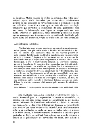 de usuários. Muito embora os efeitos da extensão das redes infor-
máticas sejam ainda limitados, por serem ainda relativamente
poucos os que possuem as novas tecnologias e dominam o modo
de utilizá-las, tudo leva a crer que se trata de uma revolução
inevitável que permitirá a transmissão de uma quantidade cada
vez maior de informação num lapso de tempo cada vez mais
curto. Observa-se, igualmente, uma crescente penetração destas
novas tecnologias em todos os níveis da sociedade, facilitada pelo
baixo custo dos materiais, o que os torna cada vez mais acessíveis.

 Aprendizagens eletrônicas

       No final dos anos setenta assistiu-se ao aparecimento do compu-
 tador pessoal. Era, por assim dizer, a bicicleta da informática, o seu
 uso era criativo mas localizado. Hoje em dia estamos perante as
 auto-estradas da informação e a bicicleta transformou-se em motocicleta
 de todo o terreno. O impacto sobre os nossos modos de aprender foi
 inevitável e maciço. É importante compreender a natureza destas novas
 tecnologias, o que é relativamente simples. É, sobretudo, essencial
 passar à formulação de questões. Que conteúdos, que interatividade,
 que enriquecimento das atividades cognitivas descritas anteriormente,
 que relação entre necessidades convergentes de encontrar informação
 e exploração divergente devido à arquitetura da rede informática, que
 novas formas de funcionamento social, que novo equilíbrio entre mais
 contatos interindividuais e mais proteção da privacidade, que novas
 tensões entre acesso facilitado às tecnologias e exclusão, de fato, na
 sua utilização, entre controle e liberdade? Estamos apenas no início.
 É hora de nos interessarmos, efetivamente, pelo assunto, de refletirmos
 sobre ele.
 Fonte: Delacôte, G. Savoir apprendre. Les nouvelles méthodes. Paris, Odile Jacob, 1996.



     Esta revolução tecnológica constitui, evidentemente, um ele-
mento essencial para a compreensão da nossa modernidade, na
medida em que cria formas novas de socialização e, até mesmo,
novas definições de identidade individual e coletiva. A extensão
das tecnologias e das redes informáticas favorece a comunicação
com o outro, por vezes até em escala mundial, mas simultaneamente
reforça as tendências de cada um para se fechar sobre si mesmo
e se isolar. Assim, o desenvolvimento do trabalho a distância pode
perturbar os laços de solidariedade criados no seio da empresa e
assiste-se à proliferação de atividades de lazer, que isolam o

64
 