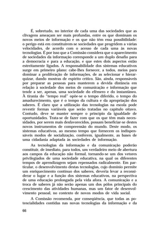 É, sobretudo, no interior de cada uma das sociedades que as
clivagens ameaçam ser mais profundas, entre os que dominam os
novos meios de informação e os que não têm essa possibilidade:
o perigo está em constituírem-se sociedades que progridem a várias
velocidades, de acordo com o acesso de cada uma às novas
tecnologias. É por isso que a Comissão considera que o aparecimento
de sociedades da informação corresponde a um duplo desafio para
a democracia e para a educação, e que estes dois aspectos estão
estreitamente ligados. A responsabilidade dos sistemas educativos
surge em primeiro plano: cabe-lhes fornecer, a todos, meios para
dominar a proliferação de informações, de as selecionar e hierar-
quizar, dando mostras de espírito crítico. São, ainda, responsáveis
por preparar as pessoas para manterem a devida distância em
relação à sociedade dos meios de comunicação e informação que
tende a ser, apenas, uma sociedade do efêmero e do instantâneo.
À tirania do “tempo real” opõe-se o tempo diferido, o tempo do
amadurecimento, que é o tempo da cultura e da apropriação dos
saberes. É claro que a utilização das tecnologias na escola pode
revestir formas variáveis que serão tratadas no capítulo oitavo.
Contudo, deve se manter sempre o princípio da igualdade de
oportunidades. Trata-se de fazer com que os que têm mais neces-
sidades, por serem mais desfavorecidos, possam beneficiar-se destes
novos instrumentos de compreensão do mundo. Deste modo, os
sistemas educativos, ao mesmo tempo que fornecem os indispen-
sáveis modos de socialização, conferem, igualmente, as bases de
uma cidadania adaptada às sociedades de informação.
     As tecnologias da informação e da comunicação poderão
constituir, de imediato, para todos, um verdadeiro meio de abertura
aos campos da educação não formal, tornando-se um dos vetores
privilegiados de uma sociedade educativa, na qual os diferentes
tempos de aprendizagem sejam repensados radicalmente. Em par-
ticular, o desenvolvimento destas tecnologias, cujo domínio permite
um enriquecimento contínuo dos saberes, deveria levar a reconsi-
derar o lugar e a função dos sistemas educativos, na perspectiva
de uma educação prolongada pela vida afora. A comunicação e a
troca de saberes já não serão apenas um dos pólos principais do
crescimento das atividades humanas, mas um fator de desenvol-
vimento pessoal, no contexto de novos modos de vida social.
     A Comissão recomenda, por conseqüência, que todas as po-
tencialidades contidas nas novas tecnologias da informação e da

66
 