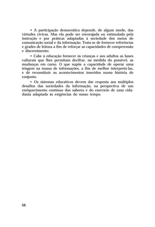 • A participação democrática depende, de algum modo, das
virtudes cívicas. Mas ela pode ser encorajada ou estimulada pela
instrução e por práticas adaptadas à sociedade dos meios de
comunicação social e da informação. Trata-se de fornecer referências
e grades de leitura a fim de reforçar as capacidades de compreensão
e discernimento.
     • Cabe à educação fornecer às crianças e aos adultos as bases
culturais que lhes permitam decifrar, na medida do possível, as
mudanças em curso. O que supõe a capacidade de operar uma
triagem na massa de informações, a fim de melhor interpretá-las,
e de reconstituir os acontecimentos inseridos numa história de
conjunto.
     • Os sistemas educativos devem dar resposta aos múltiplos
desafios das sociedades da informação, na perspectiva de um
enriquecimento contínuo dos saberes e do exercício de uma cida-
dania adaptada às exigências do nosso tempo.




68
 