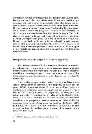 do trabalho mudou profundamente no decorrer dos últimos anos.
Deu-se, em particular, um nítido aumento do setor terciário que
emprega hoje um quarto da população ativa dos países em de-
senvolvimento e mais de dois terços da dos países industrializados.
O aparecimento e desenvolvimento de “sociedades da informação”,
assim como a busca do progresso tecnológico que constitui, de
algum modo, uma tendência forte dos finais do século XX, subli-
nham a dimensão cada vez mais imaterial do trabalho e acentuam
o papel desempenhado pelas aptidões intelectuais e cognitivas.
Já não é possível pedir aos sistemas educativos que formem
mão-de-obra para empregos industriais estáveis. Trata-se, antes, de
formar para a inovação pessoas capazes de evoluir, de se adaptar
a um mundo em rápida mudança e capazes de dominar essas
transformações.


Desigualdade na distribuição dos recursos cognitivos

     No alvorecer do século XXI, a atividade educativa e formativa,
em todos os seus componentes, tornou-se um dos motores principais
do desenvolvimento. Por outro lado, ela contribui para o progresso
científico e tecnológico, assim como para o avanço geral dos
conhecimentos, que constituem o fator decisivo do crescimento
econômico.
     Ora, verifica-se que muitos países em desenvolvimento se
acham particularmente carentes a este respeito, sofrendo de um
grave déficit de conhecimentos. É certo que a alfabetização e a
escolarização progridem entre as populações dos países do sul, o
que permitirá, talvez a prazo, um reequilíbrio das relações econô-
micas mundiais (ver capítulo sexto). Mas as desigualdades conti-
nuam a ser muito grandes no que diz respeito às atividades
científicas e de pesquisa e desenvolvimento: em 1990, 42,8% das
despesas, neste setor, efetuaram-se na América do Norte, 23,2%
na Europa, contra 0,2% na África subsaariana ou 0,7% nos Estados
Árabes4. A fuga de cérebros para os países ricos acentua ainda
mais este fenômeno.

4. UNESCO, Rapport mondial sur l’éducation 1993. Paris, 1993.

72
 