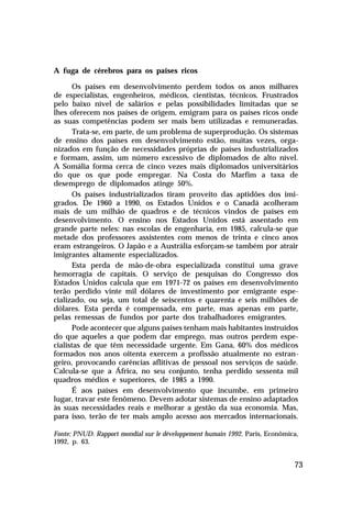 A fuga de cérebros para os países ricos

      Os países em desenvolvimento perdem todos os anos milhares
de especialistas, engenheiros, médicos, cientistas, técnicos. Frustrados
pelo baixo nível de salários e pelas possibilidades limitadas que se
lhes oferecem nos países de origem, emigram para os países ricos onde
as suas competências podem ser mais bem utilizadas e remuneradas.
      Trata-se, em parte, de um problema de superprodução. Os sistemas
de ensino dos países em desenvolvimento estão, muitas vezes, orga-
nizados em função de necessidades próprias de países industrializados
e formam, assim, um número excessivo de diplomados de alto nível.
A Somália forma cerca de cinco vezes mais diplomados universitários
do que os que pode empregar. Na Costa do Marfim a taxa de
desemprego de diplomados atinge 50%.
      Os países industrializados tiram proveito das aptidões dos imi-
grados. De 1960 a 1990, os Estados Unidos e o Canadá acolheram
mais de um milhão de quadros e de técnicos vindos de países em
desenvolvimento. O ensino nos Estados Unidos está assentado em
grande parte neles: nas escolas de engenharia, em 1985, calcula-se que
metade dos professores assistentes com menos de trinta e cinco anos
eram estrangeiros. O Japão e a Austrália esforçam-se também por atrair
imigrantes altamente especializados.
      Esta perda de mão-de-obra especializada constitui uma grave
hemorragia de capitais. O serviço de pesquisas do Congresso dos
Estados Unidos calcula que em 1971-72 os países em desenvolvimento
terão perdido vinte mil dólares de investimento por emigrante espe-
cializado, ou seja, um total de seiscentos e quarenta e seis milhões de
dólares. Esta perda é compensada, em parte, mas apenas em parte,
pelas remessas de fundos por parte dos trabalhadores emigrantes.
      Pode acontecer que alguns países tenham mais habitantes instruídos
do que aqueles a que podem dar emprego, mas outros perdem espe-
cialistas de que têm necessidade urgente. Em Gana, 60% dos médicos
formados nos anos oitenta exercem a profissão atualmente no estran-
geiro, provocando carências aflitivas de pessoal nos serviços de saúde.
Calcula-se que a África, no seu conjunto, tenha perdido sessenta mil
quadros médios e superiores, de 1985 a 1990.
      É aos países em desenvolvimento que incumbe, em primeiro
lugar, travar este fenômeno. Devem adotar sistemas de ensino adaptados
às suas necessidades reais e melhorar a gestão da sua economia. Mas,
para isso, terão de ter mais amplo acesso aos mercados internacionais.

Fonte: PNUD. Rapport mondial sur le développement humain 1992. Paris, Econômica,
1992, p. 63.


                                                                              73
 