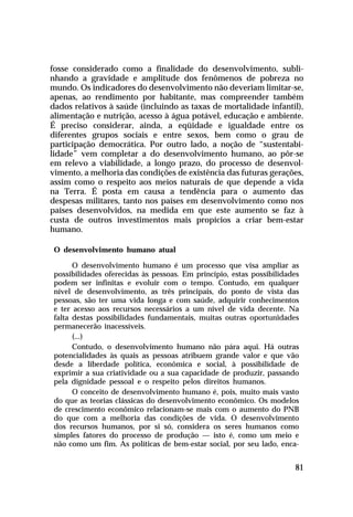 fosse considerado como a finalidade do desenvolvimento, subli-
nhando a gravidade e amplitude dos fenômenos de pobreza no
mundo. Os indicadores do desenvolvimento não deveriam limitar-se,
apenas, ao rendimento por habitante, mas compreender também
dados relativos à saúde (incluindo as taxas de mortalidade infantil),
alimentação e nutrição, acesso à água potável, educação e ambiente.
É preciso considerar, ainda, a eqüidade e igualdade entre os
diferentes grupos sociais e entre sexos, bem como o grau de
participação democrática. Por outro lado, a noção de “sustentabi-
lidade” vem completar a do desenvolvimento humano, ao pôr-se
em relevo a viabilidade, a longo prazo, do processo de desenvol-
vimento, a melhoria das condições de existência das futuras gerações,
assim como o respeito aos meios naturais de que depende a vida
na Terra. É posta em causa a tendência para o aumento das
despesas militares, tanto nos países em desenvolvimento como nos
países desenvolvidos, na medida em que este aumento se faz à
custa de outros investimentos mais propícios a criar bem-estar
humano.

 O desenvolvimento humano atual

       O desenvolvimento humano é um processo que visa ampliar as
 possibilidades oferecidas às pessoas. Em princípio, estas possibilidades
 podem ser infinitas e evoluir com o tempo. Contudo, em qualquer
 nível de desenvolvimento, as três principais, do ponto de vista das
 pessoas, são ter uma vida longa e com saúde, adquirir conhecimentos
 e ter acesso aos recursos necessários a um nível de vida decente. Na
 falta destas possibilidades fundamentais, muitas outras oportunidades
 permanecerão inacessíveis.
       (...)
       Contudo, o desenvolvimento humano não pára aqui. Há outras
 potencialidades às quais as pessoas atribuem grande valor e que vão
 desde a liberdade política, econômica e social, à possibilidade de
 exprimir a sua criatividade ou a sua capacidade de produzir, passando
 pela dignidade pessoal e o respeito pelos direitos humanos.
       O conceito de desenvolvimento humano é, pois, muito mais vasto
 do que as teorias clássicas do desenvolvimento econômico. Os modelos
 de crescimento econômico relacionam-se mais com o aumento do PNB
 do que com a melhoria das condições de vida. O desenvolvimento
 dos recursos humanos, por si só, considera os seres humanos como
 simples fatores do processo de produção — isto é, como um meio e
 não como um fim. As políticas de bem-estar social, por seu lado, enca-


                                                                       81
 