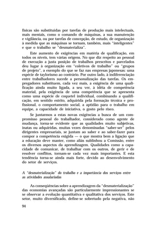 físicas são substituídas por tarefas de produção mais intelectuais,
mais mentais, como o comando de máquinas, a sua manutenção
e vigilância, ou por tarefas de concepção, de estudo, de organização
à medida que as máquinas se tornam, também, mais “inteligentes”
e que o trabalho se “desmaterializa”.
      Este aumento de exigências em matéria de qualificação, em
todos os níveis, tem várias origens. No que diz respeito ao pessoal
de execução a justa posição de trabalhos prescritos e parcelados
deu lugar à organização em “coletivos de trabalho” ou “grupos
de projeto”, a exemplo do que se faz nas empresas japonesas: uma
espécie de taylorismo ao contrário. Por outro lado, à indiferenciação
entre trabalhadores sucede a personalização das tarefas. Os em-
pregadores substituem, cada vez mais, a exigência de uma quali-
ficação ainda muito ligada, a seu ver, à idéia de competência
material, pela exigência de uma competência que se apresenta
como uma espécie de coquetel individual, combinando a qualifi-
cação, em sentido estrito, adquirida pela formação técnica e pro-
fissional, o comportamento social, a aptidão para o trabalho em
equipe, a capacidade de iniciativa, o gosto pelo risco.
     Se juntarmos a estas novas exigências a busca de um com-
promisso pessoal do trabalhador, considerado como agente de
mudança, torna-se evidente que as qualidades muito subjetivas,
inatas ou adquiridas, muitas vezes denominadas “saber-ser” pelos
dirigentes empresariais, se juntam ao saber e ao saber-fazer para
compor a competência exigida — o que mostra bem a ligação que
a educação deve manter, como aliás sublinhou a Comissão, entre
os diversos aspectos da aprendizagem. Qualidades como a capa-
cidade de comunicar, de trabalhar com os outros, de gerir e de
resolver conflitos, tornam-se cada vez mais importantes. E esta
tendência torna-se ainda mais forte, devido ao desenvolvimento
do setor de serviços.

A “desmaterialização” do trabalho e a importância dos serviços entre
as atividades assalariadas

     As conseqüências sobre a aprendizagem da “desmaterialização”
das economias avançadas são particularmente impressionantes se
se observar a evolução quantitativa e qualitativa dos serviços. Este
setor, muito diversificado, define-se sobretudo pela negativa, não

94
 